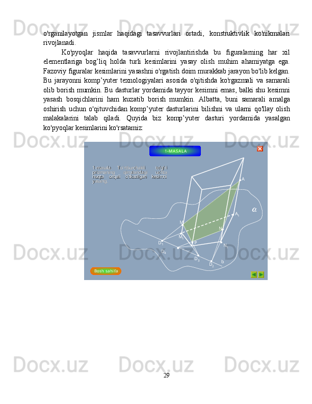 o'rganilayotgan   jismlar   haqidagi   tasavvurlari   ortadi,   konstruktivlik   ko'nikmalari
rivojlanadi. 
Ko'pyoqlar   haqida   tasavvurlarni   rivojlantirishda   bu   figuralarning   har   xil
elementlariga   bog’liq   holda   turli   kesimlarini   yasay   olish   muhim   ahamiyatga   ega.
Fazoviy figuralar kesimlarini yasashni o'rgatish doim murakkab jarayon bo'lib kelgan.
Bu   jarayonni   komp’yuter   texnologiyalari   asosida   o'qitishda   ko'rgazmali   va   samarali
olib borish mumkin. Bu dasturlar yordamida tayyor kesimni emas, balki shu kesimni
yasash   bosqichlarini   ham   kuzatib   borish   mumkin.   Albatta,   buni   samarali   amalga
oshirish   uchun   o'qituvchidan   komp’yuter   dasturlarini   bilishni   va   ularni   qo'llay   olish
malakalarini   talab   qiladi.   Quyida   biz   komp’yuter   dasturi   yordamida   yasalgan
ko'pyoqlar kesimlarini ko'rsatamiz:
A
PD
1
bD
4
D
3
D
2 NM A
1
N
1M
1
Bosh  s ahi f a11
--
masala.   Tomasala.   To
’’
rtburchakli    tortburchakli    to
’’
gg
’’
ri   ri   
prizmaning    qirralaridagi    uchta   prizmaning    qirralaridagi    uchta   
nuqta    orqali    onuqta    orqali    o
’’
tkazilgan    kesimni   tkazilgan    kesimni   
yasang.yasang. 1 - M AS A L A        
29  