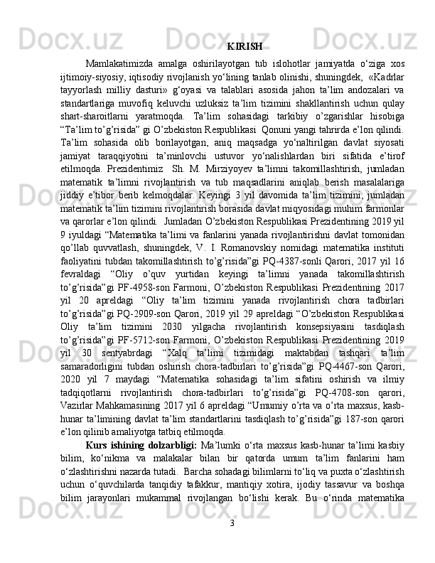 KIRISH
Mamlakatimizda   amalga   oshirilayotgan   tub   islohotlar   jamiyatda   o‘ziga   xos
ijtimoiy-siyosiy, iqtisodiy rivojlanish yo‘lining tanlab olinishi, shuningdek,   «Kadrlar
tayyorlash   milliy   dasturi»   g‘oyasi   va   talablari   asosida   jahon   ta’lim   andozalari   va
standartlariga   muvofiq   keluvchi   uzluksiz   ta’lim   tizimini   shakllantirish   uchun   qulay
shart-sharoitlarni   yaratmoqda.   Ta’lim   sohasidagi   tarkibiy   o’zgarishlar   hisobiga
“Ta’lim to’g’risida” gi O’zbekiston Respublikasi  Qonuni yangi tahrirda e’lon qilindi.
Ta’lim   sohasida   olib   borilayotgan,   aniq   maqsadga   yo‘naltirilgan   davlat   siyosati
jamiyat   taraqqiyotini   ta’minlovchi   ustuvor   yo‘nalishlardan   biri   sifatida   e’tirof
etilmoqda.   Prezidentimiz     Sh.   M.   Mirziyoyev   ta’limni   takomillashtirish,   jumladan
matematik   ta’limni   rivojlantirish   va   tub   maqsadlarini   aniqlab   berish   masalalariga
jiddiy   e’tibor   berib   kelmoqdalar.   Keyingi   3   yil   davomida   ta’lim   tizimini,   jumladan
matematik ta’lim tizimini rivojlantirish borasida davlat miqyosidagi muhim farmonlar
va qarorlar e’lon qilindi.  Jumladan  O’zbekiston Respublikasi Prezidentining 2019 yil
9 iyuldagi “Matematika ta’limi  va fanlarini  yanada rivojlantirishni  davlat  tomonidan
qo’llab   quvvatlash,   shuningdek,   V.   I.   Romanovskiy   nomidagi   matematika   instituti
faoliyatini  tubdan  takomillashtirish   to’g’risida”gi   PQ-4387-sonli  Qarori,  2017  yil  16
fevraldagi   “Oliy   o’quv   yurtidan   keyingi   ta’limni   yanada   takomillashtirish
to’g’risida”gi   PF-4958-son   Farmoni,   O’zbekiston   Respublikasi   Prezidentining   2017
yil   20   apreldagi   “Oliy   ta’lim   tizimini   yanada   rivojlantirish   chora   tadbirlari
to’g’risida”gi  PQ-2909-son Qarori, 2019 yil 29 apreldagi “O’zbekiston Respublikasi
Oliy   ta’lim   tizimini   2030   yilgacha   rivojlantirish   konsepsiyasini   tasdiqlash
to’g’risida”gi   PF-5712-son   Farmoni,   O’zbekiston   Respublikasi   Prezidentining   2019
yil   30   sentyabrdagi   “Xalq   ta’limi   tizimidagi   maktabdan   tashqari   ta’lim
samaradorligini   tubdan   oshirish   chora-tadbirlari   to’g’risida”gi   PQ-4467-son   Qarori,
2020   yil   7   maydagi   “M atematika   sohasidagi   ta’lim   sifatini   oshirish   va   ilmiy
tadqiqotlarni   rivojlantirish   chora-tadbirlari   to’g’risida”gi   PQ-4708-son   qarori,
Vazirlar Mahkamasining 2017 yil 6 apreldagi “Umumiy o’rta va o’rta maxsus, kasb-
hunar ta’limining davlat ta’lim standartlarini  tasdiqlash to’g’risida”gi  187-son qarori
e’lon qilinib amaliyotga tatbiq etilmoqda.
Kurs   ishining   dolzarbligi:   Ma’lumki   o‘rta   maxsus   kasb-hunar   ta’limi   kasbiy
bilim,   ko‘nikma   va   malakalar   bilan   bir   qatorda   umum   ta’lim   fanlarini   ham
o‘zlashtirishni nazarda tutadi.  Barcha sohadagi bilimlarni to‘liq va puxta o‘zlashtirish
uchun   o‘quvchilarda   tanqidiy   tafakkur,   mantiqiy   xotira,   ijodiy   tassavur   va   boshqa
bilim   jarayonlari   mukammal   rivojlangan   bo‘lishi   kerak.   Bu   o‘rinda   matematika
3 