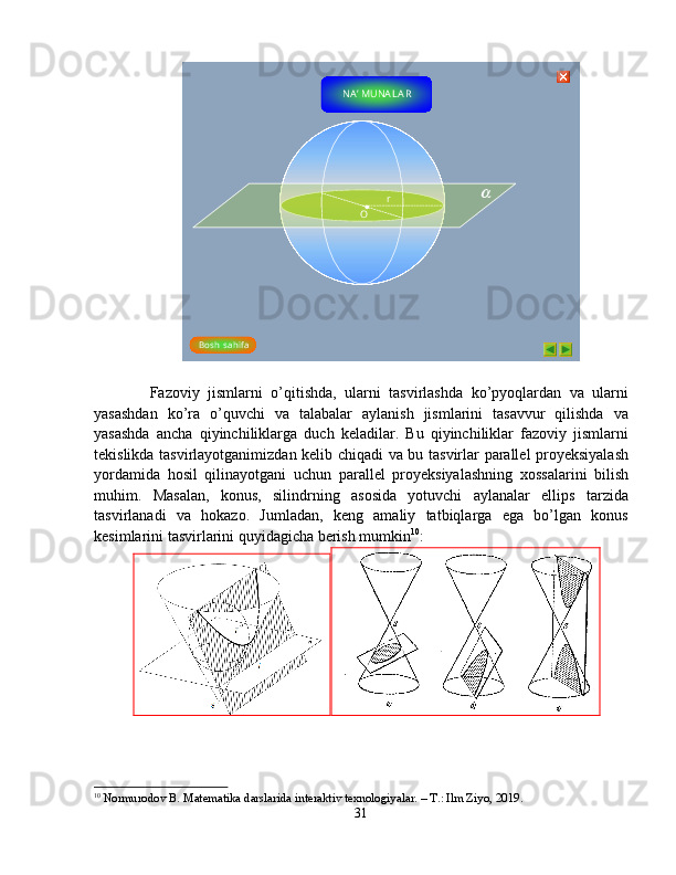 r
O
Bosh  s ahi f a NA ’ MUNA L A R    
    Fazoviy   jismlarni   o’qitishda,   ularni   tasvirlashda   ko’pyoqlardan   va   ularni
yasashdan   ko’ra   o’quvchi   va   talabalar   aylanish   jismlarini   tasavvur   qilishda   va
yasashda   ancha   qiyinchiliklarga   duch   keladilar.   Bu   qiyinchiliklar   fazoviy   jismlarni
tekislikda tasvirlayotganimizdan kelib chiqadi va bu tasvirlar parallel proyeksiyalash
yordamida   hosil   qilinayotgani   uchun   parallel   proyeksiyalashning   xossalarini   bilish
muhim.   Masalan,   konus,   silindrning   asosida   yotuvchi   aylanalar   ellips   tarzida
tasvirlanadi   va   hokazo.   Jumladan,   keng   amaliy   tatbiqlarga   ega   bo’lgan   konus
kesimlarini tasvirlarini quyidagicha berish mumkin 10
:
10
  Normurodov B. Matematika darslarida interaktiv texnologiyalar. – T.: Ilm Ziyo, 2019.
31   