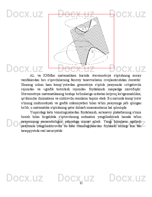 AL   va   KHMlar   matematikasi   kursida   stereometriya   o'qitishning   asosiy
vazifalaridan   biri   o'quvchilarning   fazoviy   tasavvurlarini   rivojlantirishdan   iboratdir.
Shuning   uchun   ham   komp’yuterdan   geometriya   o'qitish   jarayonida   «o'rgatuvchi
rejimida»   va   «grafik   tasvirlash   rejimida»   foydalanish   maqsadga   muvofiqdir.
Stereometriya matematikaning boshqa bo'limlariga nisbatan ko'proq ko'rgazmalilikni,
qo'shimcha chizmalarni va izohlovchi rasmlarni taqozo etadi. Bu ma'noda komp’yuter
o'zining   multimediyali   va   grafik   imkoniyatlari   bilan   ta'lim   jarayoniga   jalb   qilingan
bo'lib, u matematika o'qitishning qator dolzarb muammolarini hal qilmoqda. 
Yuqoridagi kabi texnologiyalardan foydalanish, an'anaviy plakatlarning o'rnini
bosish   bilan   birgalikda   o'qituvchining   mehnatini   yengillashtiradi   hamda   ta'lim
jarayonining   samaradorligini   oshirishga   xizmat   qiladi.   Yangi   bilimlarni   egallash
jarayonini   yengillashtiruvchi   bu   kabi   texnologiyalardan   foylanish   hozirgi   kun   fan
taraqqiyotida real zaruriyatdir.
32 