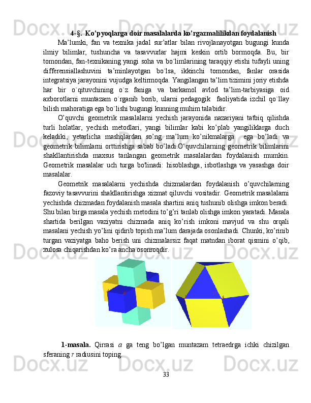 4-§.   Ko’pyoqlarga doir masalalarda ko’rgazmalilikdan foydalanish
Ma’lumki,   fan   va   texnika   jadal   sur’atlar   bilan   rivojlanayotgan   bugungi   kunda
ilmiy   bilimlar,   tushuncha   va   tasavvurlar   hajmi   keskin   ortib   bormoqda.   Bu,   bir
tomondan, fan-texnikaning yangi soha va bo`limlarining taraqqiy etishi tufayli uning
differensiallashuvini   ta’minlayotgan   bo`lsa,   ikkinchi   tomondan,   fanlar   orasida
integratsiya jarayonini vujudga keltirmoqda. Yangilangan ta’lim tizimini joriy etishda
har   bir   o`qituvchining   o`z   faniga   va   barkamol   avlod   ta’lim-tarbiyasiga   oid
axborotlarni   muntazam   o`rganib   borib,   ularni   pedagogik     faoliyatida   izchil   qo`llay
bilish mahoratiga ega bo`lishi bugungi kunning muhim talabidir.
O’quvchi   geometrik   masalalarni   yechish   jarayonida   nazariyani   tatbiq   qilishda
turli   holatlar,   yechish   metodlari,   yangi   bilimlar   kabi   ko’plab   yangiliklarga   duch
keladiki,   yetarlicha   mashqlardan   so’ng   ma’lum   ko’nikmalarga     ega   bo’ladi   va
geometrik   bilimlarni   orttirishga   sabab   bo’ladi.O‘quvchilarning   geometrik   bilimlarini
shakllantirishda   maxsus   tanlangan   geometrik   masalalardan   foydalanish   mumkin.
Geometrik   masalalar   uch   turga   bo'linadi:   hisoblashga,   isbotlashga   va   yasashga   doir
masalalar. 
Geometrik   masalalarni   yechishda   chizmalardan   foydalanish   o’quvchilarning
fazoviy tasavvurini shakllantirishga xizmat qiluvchi vositadir.   Geometrik masalalarni
yechishda chizmadan foydalanish masala shartini aniq tushunib olishga imkon beradi.
Shu bilan birga masala yechish metodini to’g’ri tanlab olishga imkon yaratadi. Masala
shartida   berilgan   vaziyatni   chizmada   aniq   ko’rish   imkoni   mavjud   va   shu   orqali
masalani yechish yo’lini qidirib topish ma’lum darajada osonlashadi. Chunki, ko’rinib
turgan   vaziyatga   baho   berish   uni   chizmalarsiz   faqat   matndan   iborat   qismini   o’qib,
xulosa chiqarishdan ko’ra ancha osonroqdir.
1-masala.   Qirrasi   a   ga   teng   bo’lgan   muntazam   tetraedrga   ichki   chizilgan
sferaning  r  radiusini toping.
33 