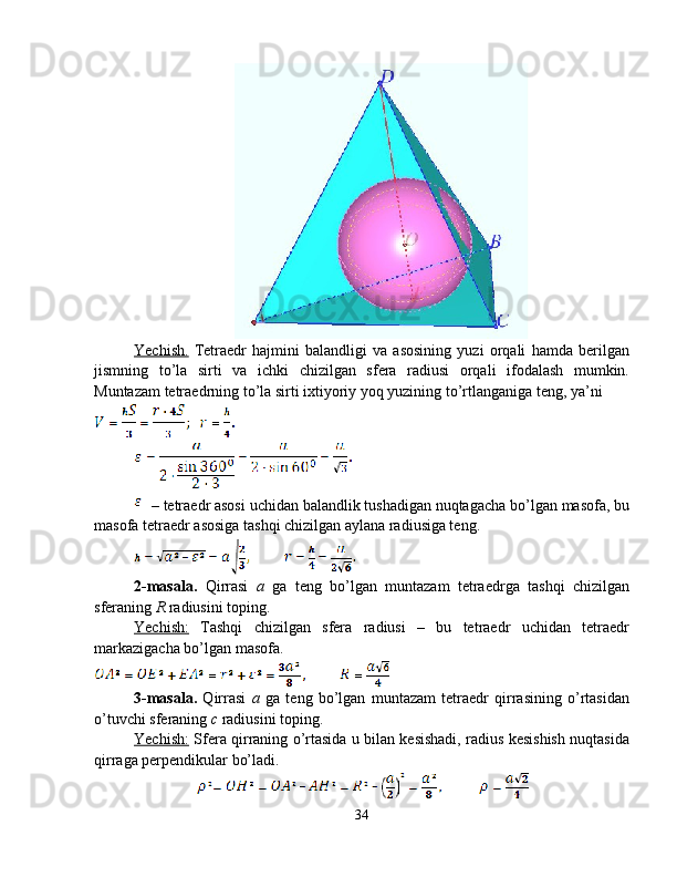 Yechish.   Tetraedr   hajmini   balandligi   va   asosining   yuzi   orqali   hamda   berilgan
jismning   to’la   sirti   va   ichki   chizilgan   sfera   radiusi   orqali   ifodalash   mumkin.
Muntazam tetraedrning to’la sirti ixtiyoriy yoq yuzining  to’rtlanganiga  teng, ya’ni
 – tetraedr asosi uchidan balandlik tushadigan nuqtagacha bo’lgan masofa, bu
masofa tetraedr asosiga tashqi chizilgan aylana radiusiga teng.
2-masala.   Qirrasi   a   ga   teng   bo’lgan   muntazam   tetraedrga   tashqi   chizilgan
sferaning  R  radiusini toping.
Yechish:   Tashqi   chizilgan   sfera   radiusi   –   bu   tetraedr   uchidan   tetraedr
markazigacha bo’lgan masofa. 
3-masala.   Qirrasi   a   ga   teng   bo’lgan   muntazam   tetraedr   qirrasining   o’rtasidan
o’tuvchi sferaning  с  radiusini toping. 
Yechish:   Sfera qirraning o’rtasida u bilan kesishadi, radius kesishish nuqtasida
qirraga perpendikular bo’ladi. 
34 