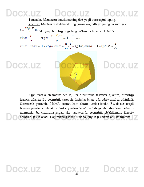 4-masala.  Muntazam dodekoedrning ikki yoqli burchagini toping.
Yechish:  Muntazam dodekoedrning qirrasi –  a , bitta yoqining balandligi – 
 ikki yoqli burchagi -  ga teng bo’lsin. ni topamiz. U holda, 
Agar   masala   chizmasiz   berilsa,   uni   o’zimizcha   tasavvur   qilamiz,   chizishga
harakat qilamiz. Bu geometrik yasovchi dasturlar bilan juda oddiy amalga oshiriladi.
Geometrik   yasovchi   GInMA   dasturi   ham   shular   jumlasidandir.   Bu   dastur   orqali
fazoviy   jismlarni   interaktiv   doska   yordamida   o’quvchilarga   shunday   tasvirlashimiz
mumkinki,   bu   chizmalar   orqali   ular   tasavvurida   geometrik   ob’ektlarning   fazoviy
obrazlari gavdalanadi. Gapimizning isboti sifatida, quyidagi chizmalarni keltiramiz:
35 