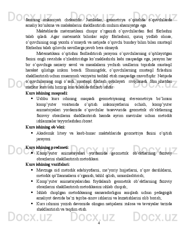 fanining   imkoniyati   cheksizdir.   Jumladan,   geometriya   o‘qitishda   o‘quvchilarda
amaliy ko‘nikma va malakalarini shakllantirish muhim ahamiyatga ega. 
Maktablarda   matematikani   chuqur   o’rganish   o’quvchilardan   faol   fikrlashni
talab   qiladi.   Agar   matematik   bilimlar   aqliy   fikrlashsiz,   quruq   yodlab   olinsa,
o’quvchining ongi yaxshi o’smaydi va natijada o’quvchi bunday bilim bilan mustaqil
fikrlashni talab qiluvchi savollarga javob bera olmaydi.
Matematikani   o’qitishni   faollashtirish   jarayoni   o’quvchilarning   o’qitilayotgan
fanini   ongli  ravishda  o’zlashtirishga  ko’maklashishi   kabi   maqsadga  ega,  jarayon  har
bir   o’quvchiga   nazariy   savol   va   masalalarni   yechish   usullarini   topishda   mustaqil
harakat   qilishga   imkon   beradi.   Shuningdek,   o’quvchilarning   mustaqil   firlashini
shakllantirish uchun muammoli vaziyatni tashkil etish maqsadga muvofiqdir. Natijada
o’quvchilarning   ongi   o’sadi,   mustaqil   fikrlash   qobilayati     rivojlanadi.   Shu   jihatdan
mazkur kurs ishi hozirgi kun talabida dolzarb ishdir.
Kurs ishining  maqsadi:
 Ushbu   kurs   ishining   maqsadi   geometriyaning   stereometriya   bo’limini
komp’yuter   vositasida   o’qitish   imkoniyatlarini   ochish,   komp’yuter
animatsiyalari   yordamida   o’quvchilar   tasavvurida   geometrik   ob’ektlarning
fazoviy   obrazlarini   shakllantirish   hamda   ayrim   mavzular   uchun   metodik
ishlanmalar tayyorlash dan iborat. 
Kurs ishining  ob’ekti: 
 Akademik   litsey   va   kasb-hunar   maktab larida   geometriya   fanini   o‘qitish
jarayoni.
Kurs ishining  predmeti: 
 Komp’yuter   animatsiyalari   yordamida   geometrik   ob’ektlarning   fazoviy
obrazlarini shakllantirish metodikasi.
Kurs ishining vazifalari: 
 Mavzuga   oid   metodik   adabiyotlarni,   mе’yoriy   hujjatlarni,   o’quv   darsliklarni,
metodik qo’llanmalarni o’rganish, tahlil qilish, umumlashtirish ;
 Komp’yuter   animatsiyalaridan   foydalanib   geometrik   ob’ektlarning   fazoviy
obrazlarini shakllantirish metodikasini ishlab chiqish ;
 Ishlab   chiqilgan   metodikaning   samaradorligini   aniqlash   uchun   pedagogik
amaliyot davrida bа’zi tajriba-sinov ishlarini va kuzatishlarini olib borish;
 Kurs   ishinini   yozish   davomida   olingan   natijalarni   xulosa   va   tavsiyalar   tarzida
shakllantirish va taqdim etish.
4 