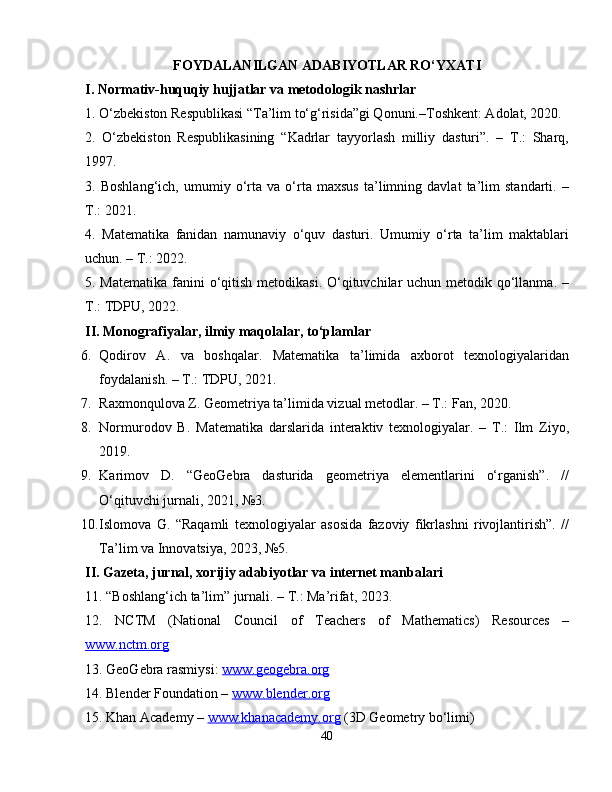 FOYDALANILGAN ADABIYOTLAR RO‘YXATI
I. Normativ-huquqiy hujjatlar va metodologik nashrlar
1. O‘zbekiston Respublikasi “Ta’lim to‘g‘risida”gi Qonuni.–Toshkent: Adolat, 2020.
2.   O‘zbekiston   Respublikasining   “Kadrlar   tayyorlash   milliy   dasturi”.   –   T.:   Sharq,
1997.
3.   Boshlang‘ich,   umumiy   o‘rta   va   o‘rta   maxsus   ta’limning   davlat   ta’lim   standarti.   –
T.: 2021.
4.   Matematika   fanidan   namunaviy   o‘quv   dasturi.   Umumiy   o‘rta   ta’lim   maktablari
uchun. – T.: 2022.
5. Matematika  fanini  o‘qitish metodikasi. O‘qituvchilar  uchun metodik qo‘llanma. –
T.: TDPU, 2022.
II. Monografiyalar, ilmiy maqolalar, to‘plamlar
6. Qodirov   A.   va   boshqalar.   Matematika   ta’limida   axborot   texnologiyalaridan
foydalanish. – T.: TDPU, 2021.
7. Raxmonqulova Z. Geometriya ta’limida vizual metodlar. – T.: Fan, 2020.
8. Normurodov   B.   Matematika   darslarida   interaktiv   texnologiyalar.   –   T.:   Ilm   Ziyo,
2019.
9. Karimov   D.   “GeoGebra   dasturida   geometriya   elementlarini   o‘rganish”.   //
O‘qituvchi jurnali, 2021, №3.
10. Islomova   G.   “Raqamli   texnologiyalar   asosida   fazoviy   fikrlashni   rivojlantirish”.   //
Ta’lim va Innovatsiya, 2023, №5.
II. Gazeta, jurnal, xorijiy adabiyotlar va internet manbalari
11. “Boshlang‘ich ta’lim” jurnali. – T.: Ma’rifat, 2023.
12.   NCTM   (National   Council   of   Teachers   of   Mathematics)   Resources   –
www.nctm.org
13. GeoGebra rasmiysi:  www.geogebra.org
14. Blender Foundation –  www.blender.org
15. Khan Academy –  www.khanacademy.org  (3D Geometry bo‘limi)
40 