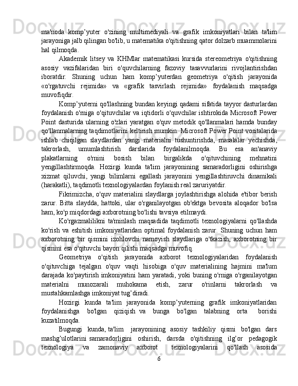 ma'noda   komp’yuter   o'zining   multimediyali   va   grafik   imkoniyatlari   bilan   ta'lim
jarayoniga jalb qilingan bo'lib, u matematika o'qitishning qator dolzarb muammolarini
hal qilmoqda. 
Akademik   litsey   va   KHMlar   matematikasi   kursida   stereometriya   o'qitishning
asosiy   vazifalaridan   biri   o'quvchilarning   fazoviy   tasavvurlarini   rivojlantirishdan
iboratdir.   Shuning   uchun   ham   komp’yuterdan   geometriya   o'qitish   jarayonida
«o'rgatuvchi   rejimida»   va   «grafik   tasvirlash   rejimida»   foydalanish   maqsadga
muvofiqdir.
Komp’yuterni qo'llashning bundan keyingi qadami sifatida tayyor dasturlardan
foydalanish  o'rniga o'qituvchilar va iqtidorli  o'quvchilar ishtirokida Microsoft Power
Point   dasturida   ularning   o'zlari   yaratgan   o'quv   metodik   qo'llanmalari   hamda   bunday
qo'llanmalarning taqdimotlarini keltirish mumkin. Microsoft Power Point vositalarida
ishlab   chiqilgan   slaydlardan   yangi   materialni   tushuntirishda,   masalalar   yechishda,
takrorlash,   umumlashtirish   darslarida   foydalanilmoqda.   Bu   esa   an'anaviy
plakatlarning   o'rnini   bosish   bilan   birgalikda   o'qituvchining   mehnatini
yengillashtirmoqda.   Hozirgi   kunda   ta'lim   jarayonining   samaradorligini   oshirishga
xizmat   qiluvchi,   yangi   bilimlarni   egallash   jarayonini   yengillashtiruvchi   dinamikali
(harakatli), taqdimotli texnologiyalardan foylanish real zaruriyatdir. 
Fikrimizcha,   o'quv   materialini   slaydlarga   joylashtirishga   alohida  e'tibor   berish
zarur.   Bitta   slaydda,   hattoki,   ular   o'rganilayotgan   ob'ektga   bevosita   aloqador   bo'lsa
ham, ko'p miqdordagi axborotning bo'lishi tavsiya etilmaydi. 
Ko'rgazmalilikni   ta'minlash   maqsadida   taqdimotli   texnologiyalarni   qo'llashda
ko'rish   va   eshitish   imkoniyatlaridan   optimal   foydalanish   zarur.   Shuning   uchun   ham
axborotning   bir   qismini   izohlovchi   namoyish   slaydlariga   o'tkazish,   axborotning   bir
qismini esa o'qituvchi bayon qilishi maqsadga muvofiq.
Geometriya   o'qitish   jarayonida   axborot   texnologiyalaridan   foydalanish
o'qituvchiga   tejalgan   o'quv   vaqti   hisobiga   o'quv   materialining   hajmini   ma'lum
darajada ko'paytirish imkoniyatini ham yaratadi, yoki buning o'rniga o'rganilayotgan
materialni   munozarali   muhokama   etish,   zarur   o'rinlarni   takrorlash   va
mustahkamlashga imkoniyat tug’diradi.
Hozirgi     kunda     ta'lim     jarayonida     komp’yuterning     grafik     imkoniyatlaridan
foydalanishga     bo'lgan     qiziqish   va     bunga     bo'lgan     talabning     orta       borishi
kuzatilmoqda. 
Bugungi     kunda,   ta'lim       jarayonining     asosiy     tashkiliy     qismi     bo'lgan     dars
mashg’ulotlarini   samaradorligini     oshirish,     darsda     o'qitishning     ilg’or     pedagogik
texnologiya     va     zamonaviy     axborot       texnologiyalarini     qo'llash     asosida
6 