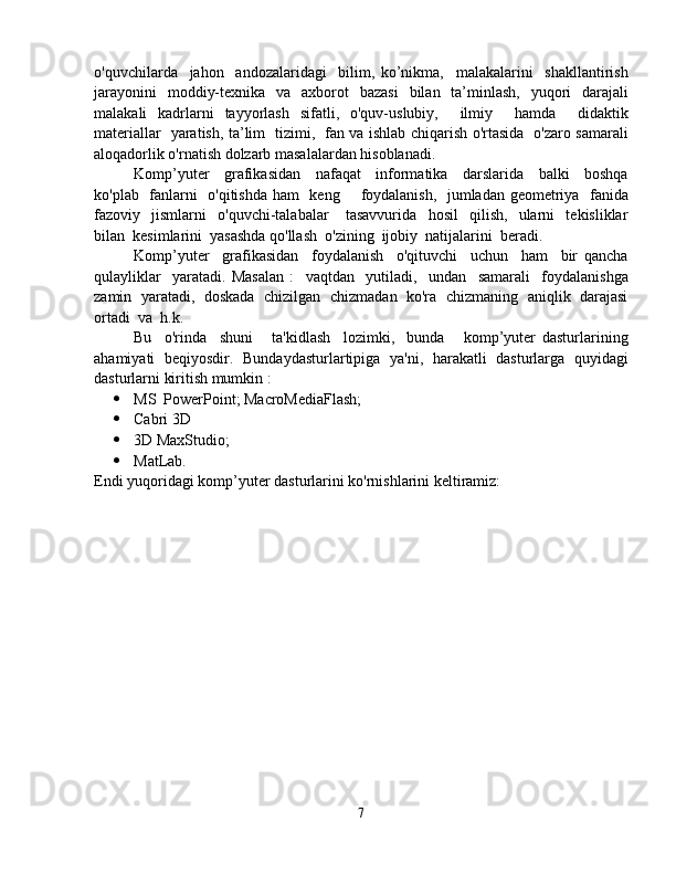 o'quvchilarda     jahon     andozalaridagi     bilim,   ko’nikma,     malakalarini     shakllantirish
jarayonini   moddiy-texnika   va   axborot   bazasi   bilan   ta’minlash,   yuqori   darajali
malakali   kadrlarni   tayyorlash   sifatli,   o'quv-uslubiy,     ilmiy     hamda     didaktik
materiallar   yaratish, ta’lim   tizimi,   fan va ishlab chiqarish o'rtasida   o'zaro samarali
aloqadorlik o'rnatish dolzarb masalalardan hisoblanadi.  
Komp’yuter     grafikasidan     nafaqat     informatika     darslarida     balki     boshqa
ko'plab   fanlarni   o'qitishda ham   keng       foydalanish,   jumladan geometriya   fanida
fazoviy     jismlarni     o'quvchi-talabalar       tasavvurida     hosil     qilish,     ularni     tekisliklar
bilan  kesimlarini  yasashda qo'llash  o'zining  ijobiy  natijalarini  beradi. 
Komp’yuter     grafikasidan     foydalanish     o'qituvchi     uchun     ham     bir   qancha
qulayliklar     yaratadi.   Masalan   :     vaqtdan     yutiladi,     undan     samarali     foydalanishga
zamin   yaratadi,   doskada   chizilgan   chizmadan  ko'ra  chizmaning   aniqlik   darajasi
ortadi  va  h.k. 
Bu     o'rinda     shuni       ta'kidlash     lozimki,     bunda       komp’yuter   dasturlarining
ahamiyati   beqiyosdir.   Bundaydasturlartipiga   ya'ni,   harakatli   dasturlarga   quyidagi
dasturlarni kiritish mumkin : 
 MS  PowerPoint; MacroMediaFlash;
 Cabri 3D 
 3D MaxStudio;
 MatLab.       
Endi yuqoridagi komp’yuter dasturlarini ko'rnishlarini keltiramiz:
7 