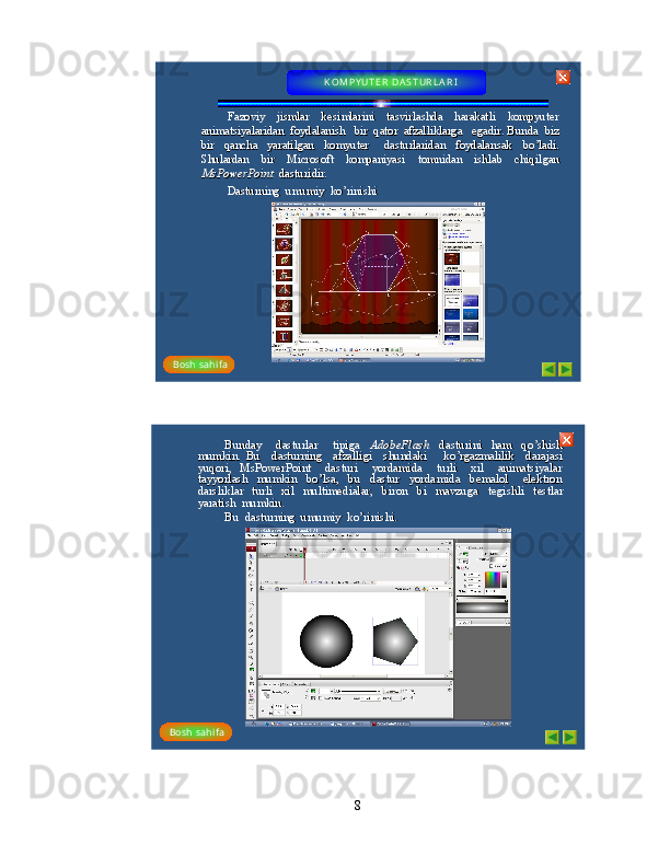 Fazoviy    jismlar    kesimlarini    tasvirlashda    harakatli    kompyuteFazoviy    jismlar    kesimlarini    tasvirlashda    harakatli    kompyute
r r 
animatsiyalaridan  foydalanish   bir  qator  afzalliklarga   egaanimatsiyalaridan  foydalanish   bir  qator  afzalliklarga   ega
dir. Bunda  biz  dir. Bunda  biz  
bir    qancha    yaratilgan    komyuter      dasturlaridan    foydalansak   bir    qancha    yaratilgan    komyuter      dasturlaridan    foydalansak   
bobo
’’
ladi.  ladi.  
Shulardan    bir    Microsoft    kompaniyasi    tomnidan    ishlab    chiqilShulardan    bir    Microsoft    kompaniyasi    tomnidan    ishlab    chiqil
gan  gan  
MsPowerPointMsPowerPoint
dasturidir.  dasturidir.  
Dasturning  umumiy  koDasturning  umumiy  ko
’’
rinishi rinishi K OM P Y UT E R   DA S T UR L A R I        
Bosh  s ahi fa
Bunday      dasturlar      tipiga   Bunday      dasturlar      tipiga   
AdobeFlash AdobeFlash 
dasturini    ham    qodasturini    ham    qo
’’
shish  shish  
mumkin.  Bu    dasturning    afzalligi    shundaki      komumkin.  Bu    dasturning    afzalligi    shundaki      ko
’’
rgazmalilik    darajasi  rgazmalilik    darajasi  
yuqori,  MsPowerPoint    dasturi    yordamida    turli    xil    animatsiyayuqori,  MsPowerPoint    dasturi    yordamida    turli    xil    animatsiya
lar  lar  
tayyorlash    mumkin    botayyorlash    mumkin    bo
’’
lsa,    bu    dastur    yordamida    bemalol      elektron   lsa,    bu    dastur    yordamida    bemalol      elektron   
darsliklar    turli    xil    multimedialar,    biron    bi    mavzuga    tegidarsliklar    turli    xil    multimedialar,    biron    bi    mavzuga    tegi
shli    testlar   shli    testlar   
yaratish  mumkin. yaratish  mumkin. 
Bu  dasturning  umumiy  koBu  dasturning  umumiy  ko
’’
rinishi. rinishi. 
Bosh  s ahi f a
8 