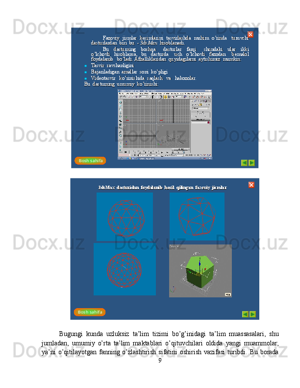 Fazoviy  jismlar  kesimlarini  tasvirlashda   muhim  oFazoviy  jismlar  kesimlarini  tasvirlashda   muhim  o
’’
rinda    turuvchi  rinda    turuvchi  
dasturlardan  biri  bu  dasturlardan  biri  bu  
--
3dsMax 3dsMax 
hisoblanadi. hisoblanadi. 
Bu    dasturning    boshqa      dasturlar    farqi      shundaki    ular    ikkiBu    dasturning    boshqa      dasturlar    farqi      shundaki    ular    ikki
oo
’’
lchovli    hisoblansa,    bu    dasturda      uch    olchovli    hisoblansa,    bu    dasturda      uch    o
’’
lchovli    fazodan      bemalol   lchovli    fazodan      bemalol   
foydalanib   bofoydalanib   bo
’’
ladi. Afzalliklaridan  quyidagilarni  aytishimiz  mumkin:ladi. Afzalliklaridan  quyidagilarni  aytishimiz  mumkin:

Tasvir  ravshanligini Tasvir  ravshanligini 

Bajariladigan  amallar  soni  koBajariladigan  amallar  soni  ko
’’
pligi pligi 

Videotasvir   koVideotasvir   ko
’’
rinishida  saqlash   va   hakozolar. rinishida  saqlash   va   hakozolar. 
Bu  dasturning  umumiy  koBu  dasturning  umumiy  ko
’’
rinishi: rinishi: 
Bosh  s ahi f a3dsMax  dasturidan  foydalanib  hosil  qilingan  fazoviy  jis mla3dsMax  dasturidan  foydalanib  hosil  qilingan  fazoviy  jis mla	rr
Bosh  s ahi f a
Bugungi   kunda   uzluksiz   ta’lim   tizimi   bo’g’inidagi   ta’lim   muassasalari,   shu
jumladan,   umumiy   o’rta   ta’lim   maktablari   o’qituvchilari   oldida   yangi   muammolar,
ya’ni o’qitilayotgan fanning o’zlashtirish sifatini oshirish vazifasi  turibdi. Bu borada
9 