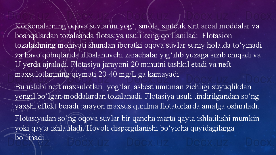 Korxonalarning oqova suvlarini yog‘, smola, sintetik sint aroal moddalar va 
boshqalardan tozalashda flotasiya usuli keng qo‘llaniladi. Flotasion 
tozalashning mohiyati shundan iboratki oqova suvlar suniy holatda to‘yinadi 
va havo qobiqlarida ifloslanuvchi zarachalar yig‘ilib yuzaga sizib chiqadi va 
U yerda ajraladi. Flotasiya jarayoni 20 minutni tashkil etadi va neft 
maxsulotlarining qiymati 20-40 mg/L ga kamayadi.
Bu uslubi neft maxsulotlari, yog‘lar, asbest umuman zichligi suyuqlikdan 
yengil bo‘lgan moddalardan tozalanadi. Flotasiya usuli tindirilgandan so‘ng 
yaxshi effekt beradi jarayon maxsus qurilma flotatorlarda amalga oshiriladi.
Flotasiyadan so‘ng oqova suvlar bir qancha marta qayta ishlatilishi mumkin 
yoki qayta ishlatiladi. Hovoli dispergilanishi bo‘yicha quyidagilarga 
bo‘linadi. 