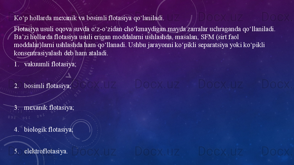 Ko‘p hollarda mexanik va bosimli flotasiya qo‘laniladi.
Flotasiya usuli oqova suvda o‘z-o‘zidan cho‘kmaydigan mayda zarralar uchraganda qo‘llaniladi. 
Ba’zi hollarda flotasiya usuli erigan moddalarni ushlashda, masalan, SFM (sirt faol 
moddalar)larni ushlashda ham qo‘llanadi. Ushbu jarayonni ko‘pikli separatsiya yoki ko‘pikli 
konsentrasiyalash deb ham ataladi.
1. vakuumli flotasiya;
2. bosimli flotasiya;
3. mexanik flotasiya;
4. biologik flotasiya;
5. elektroflotasiya. 