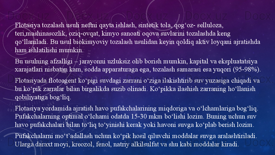 Flotasiya tozalash usuli neftni qayta ishlash, sintetik tola, qog‘oz- selluloza, 
teri,mashinasozlik, oziq-ovqat, kimyo sanoati oqova suvlarini tozalashda keng 
qo‘llaniladi. Bu usul biokimyoviy tozalash usulidan keyin qoldiq aktiv loyqani ajratishda 
ham ishlatilishi mumkin.
Bu usulning afzalligi – jarayonni uzluksiz olib borish mumkin, kapital va ekspluatatsiya 
xarajatlari nisbatan kam, sodda apparaturaga ega, tozalash samarasi esa yuqori (95-98%).
Flotasiyada flotoagent ko‘pigi suvdagi zarrani o‘ziga ilakishtirib suv yuzasiga chiqadi va 
bu ko‘pik zarralar bilan birgalikda suzib olinadi. Ko‘pikka ilashish zarraning ho‘llanish 
qobiliyatiga bog‘liq.
Flotasiya yordamida ajratish havo pufakchalarining miqdoriga va o‘lchamlariga bog‘liq. 
Pufakchalarning optimal o‘lchami odatda 15-30 mkm bo‘lishi lozim. Buning uchun suv 
havo pufakchalari bilan to‘liq to‘yinishi kerak yoki havoni suvga ko‘plab berish lozim.
Pufakchalarni mo‘t’adallash uchun ko‘pik hosil qiluvchi moddalar suvga aralashtiriladi. 
Ularga daraxt moyi, kreozol, fenol, natriy alkilsulfat va shu kabi moddalar kiradi. 