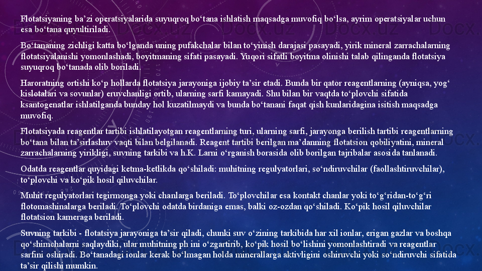 Flotatsiyaning ba’zi operatsiyalarida suyuqroq bo‘tana ishlatish maqsadga muvofiq bo‘lsa, ayrim operatsiyalar uchun 
esa bo‘tana quyultiriladi. 
Bo‘tananing zichligi katta bo‘lganda uning pufakchalar bilan to‘yinish darajasi pasayadi, yirik mineral zarrachalarning 
flotatsiyalanishi yomonlashadi, boyitmaning sifati pasayadi. Yuqori sifatli boyitma olinishi talab qilinganda flotatsiya 
suyuqroq bo‘tanada olib boriladi. 
Haroratning ortishi ko‘p hollarda flotatsiya jarayoniga ijobiy ta’sir etadi. Bunda bir qator reagentlarning (ayniqsa, yog‘ 
kislotalari va sovunlar) eruvchanligi ortib, ularning sarfi kamayadi. Shu bilan bir vaqtda to‘plovchi sifatida 
ksantogenatlar ishlatilganda bunday hol kuzatilmaydi va bunda bo‘tanani faqat qish kunlaridagina isitish maqsadga 
muvofiq. 
Flotatsiyada reagentlar tartibi ishlatilayotgan reagentlarning turi, ularning sarfi, jarayonga berilish tartibi reagentlarning 
bo‘tana bilan ta’sirlashuv vaqti bilan belgilanadi. Reagent tartibi berilgan ma’danning flotatsion qobiliyatini, mineral 
zarrachalarning yirikligi, suvning tarkibi va h.K. Larni o‘rganish borasida olib borilgan tajribalar asosida tanlanadi.  
Odatda reagentlar quyidagi ketma-ketlikda qo‘shiladi: muhitning regulyatorlari, so‘ndiruvchilar (faollashtiruvchilar), 
to‘plovchi va ko‘pik hosil qiluvchilar. 
Muhit regulyatorlari tegirmonga yoki chanlarga beriladi. To‘plovchilar esa kontakt chanlar yoki to‘g‘ridan-to‘g‘ri 
flotomashinalarga beriladi. To‘plovchi odatda birdaniga emas, balki oz-ozdan qo‘shiladi. Ko‘pik hosil qiluvchilar 
flotatsion kameraga beriladi. 
Suvning tarkibi - flotatsiya jarayoniga ta’sir qiladi, chunki suv o‘zining tarkibida har xil ionlar, erigan gazlar va boshqa 
qo‘shimchalarni saqlaydiki, ular muhitning ph ini o‘zgartirib, ko‘pik hosil bo‘lishini yomonlashtiradi va reagentlar 
sarfini oshiradi. Bo‘tanadagi ionlar kerak bo‘lmagan holda minerallarga aktivligini oshiruvchi yoki so‘ndiruvchi sifatida 
ta’sir qilishi mumkin. 
Flotatsiya vaqti-flotatsiyalanuvchi komponentning boyitmaga ajralish darajasi va boyitmaning sifatini belgilaydi.  