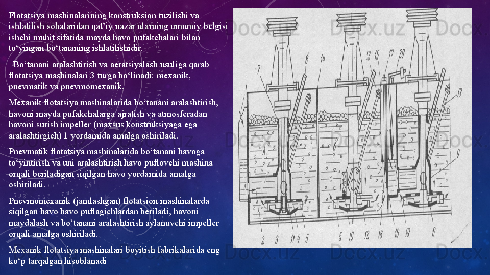 Flotatsiya mashinalarining konstruksion tuzilishi va 
ishlatilish sohalaridan qat’iy nazar ularning umumiy belgisi 
ishchi muhit sifatida mayda havo pufakchalari bilan 
to‘yingan bo‘tananing ishlatilishidir. 
   Bo‘tanani aralashtirish va aeratsiyalash usuliga qarab 
flotatsiya mashinalari 3 turga bo‘linadi: mexanik, 
pnevmatik va pnevmomexanik. 
Mexanik flotatsiya mashinalarida bo‘tanani aralashtirish, 
havoni mayda pufakchalarga ajratish va atmosferadan 
havoni surish impeller (maxsus konstruksiyaga ega 
aralashtirgich) 1 yordamida amalga oshiriladi. 
Pnevmatik flotatsiya mashinalarida bo‘tanani havoga 
to‘yintirish va uni aralashtirish havo puflovchi mashina 
orqali beriladigan siqilgan havo yordamida amalga 
oshiriladi. 
Pnevmomexanik (jamlashgan) flotatsion mashinalarda 
siqilgan havo havo puflagichlardan beriladi, havoni 
maydalash va bo‘tanani aralashtirish aylanuvchi impeller 
orqali amalga oshiriladi. 
Mexanik flotatsiya mashinalari boyitish fabrikalarida eng 
ko‘p tarqalgan hisoblanadi   