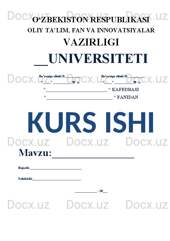 O‘ZBEKISTON RESPUBLIKASI 
OLIY  TA’LIM, FAN  VA INNOVATSIYALAR
VAZIRLIGI
__UNIVERSITETI
Ro’yxatga olindi №__________                          Ro’yxatga olindi №__________
“_____” ____________20   y.                             “_____” ____________20   y.
“___________________________ “ KAFEDRASI
“_____________________________ “ FANIDAN
KURS ISHI 
Mavzu:________________ 
Bajardi:_________________________________
Tekshirdi:_______________________________
______________ - 20___ 