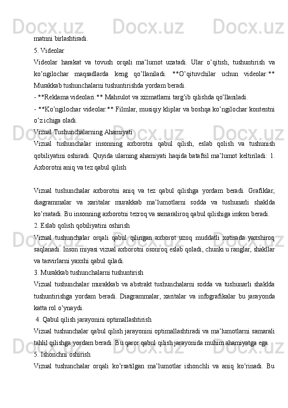 matnni   birlashtiradi.
5. Videolar
Videolar   harakat   va   tovush   orqali   ma’lumot   uzatadi.   Ular   o’qitish,   tushuntirish   va
ko’ngilochar   maqsadlarda   keng   qo’llaniladi.   **O’qituvchilar   uchun   videolar:**
Murakkab tushunchalarni tushuntirishda yordam beradi.
- **Reklama   videolari:**   Mahsulot va   xizmatlarni targ’ib   qilishda   qo’llaniladi.
- **Ko’ngilochar videolar:** Filmlar, musiqiy kliplar va boshqa ko’ngilochar kontentni
o’z ichiga oladi.
Vizual Tushunchalarning   Ahamiyati
Vizual   tushunchalar   insonning   axborotni   qabul   qilish,   eslab   qolish   va   tushunish
qobiliyatini oshiradi. Quyida ularning ahamiyati haqida batafsil ma’lumot keltiriladi: 1.
Axborotni aniq va tez qabul qilish
Vizual   tushunchalar   axborotni   aniq   va   tez   qabul   qilishga   yordam   beradi.   Grafiklar,
diagrammalar   va   xaritalar   murakkab   ma’lumotlarni   sodda   va   tushunarli   shaklda
ko’rsatadi. Bu insonning axborotni tezroq va samaraliroq qabul qilishiga imkon beradi.
2. Eslab   qolish   qobiliyatini   oshirish
Vizual   tushunchalar   orqali   qabul   qilingan   axborot   uzoq   muddatli   xotirada   yaxshiroq
saqlanadi. Inson   miyasi vizual   axborotni osonroq eslab   qoladi, chunki u   ranglar, shakllar
va tasvirlarni yaxshi qabul qiladi.
3. Murakkab   tushunchalarni   tushuntirish
Vizual   tushunchalar   murakkab   va   abstrakt   tushunchalarni   sodda   va   tushunarli   shaklda
tushuntirishga   yordam   beradi.   Diagrammalar,   xaritalar   va   infografikalar   bu   jarayonda
katta rol o’ynaydi.
4. Qabul   qilish   jarayonini  optimallashtirish
Vizual tushunchalar qabul qilish jarayonini optimallashtiradi va ma’lumotlarni samarali
tahlil qilishga yordam beradi. Bu qaror qabul qilish jarayonida muhim ahamiyatga ega.
5. Ishonchni   oshirish
Vizual   tushunchalar   orqali   ko’rsatilgan   ma’lumotlar   ishonchli   va   aniq   ko’rinadi.   Bu