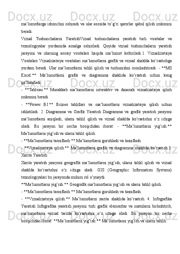 ma’lumotlarga ishonchni  oshiradi va ular asosida  to’g’ri qarorlar qabul qilish imkonini
beradi.
Vizual   Tushunchalarni   YaratishVizual   tushunchalarni   yaratish   turli   vositalar   va
texnologiyalar   yordamida   amalga   oshiriladi.   Quyida   vizual   tushunchalarni   yaratish
jarayoni   va   ularning   asosiy   vositalari   haqida   ma’lumot   keltiriladi:1.   Vizualizatsiya
Vositalari Vizualizatsiya  vositalari  ma’lumotlarni grafik va vizual  shaklda ko’rsatishga
yordam   beradi.   Ular   ma’lumotlarni   tahlil   qilish   va   tushunishni   osonlashtiradi.   -   **MS
Excel:**   Ma’lumotlarni   grafik   va   diagramma   shaklida   ko’rsatish   uchun   keng
qo’llaniladi.
- **Tableau:**   Murakkab   ma’lumotlarni   interaktiv   va   dinamik   vizualizatsiya   qilish
imkonini beradi.
- **Power   BI:**   Biznes   tahlillari   va   ma’lumotlarni   vizualizatsiya   qilish   uchun
ishlatiladi.   2.   Diagramma   va   Grafik   Yaratish   Diagramma   va   grafik   yaratish   jarayoni
ma’lumotlarni   aniqlash,   ularni   tahlil   qilish   va   vizual   shaklda   ko’rsatishni   o’z   ichiga
oladi.   Bu   jarayon   bir   necha   bosqichdan   iborat:   -   **Ma’lumotlarni   yig’ish:**
Ma’lumotlarni yig’ish va ularni tahlil qilish.
- **Ma’lumotlarni   tasniflash:**   Ma’lumotlarni   guruhlash   va   tasniflash.
- **Vizualizatsiya   qilish:**   Ma’lumotlarni   grafik   va   diagramma   shaklida   ko’rsatish.3.
Xarita Yaratish
Xarita   yaratish   jarayoni   geografik   ma’lumotlarni   yig’ish,   ularni   tahlil   qilish   va   vizual
shaklda   ko’rsatishni   o’z   ichiga   oladi.   GIS   (Geographic   Information   Systems)
texnologiyalari bu jarayonda muhim rol o’ynaydi.
**Ma’lumotlarni   yig’ish:**   Geografik   ma’lumotlarni yig’ish   va   ularni   tahlil  qilish.
- **Ma’lumotlarni   tasniflash:**   Ma’lumotlarni   guruhlash   va   tasniflash.
- **Vizualizatsiya   qilish:**   Ma’lumotlarni   xarita   shaklida   ko’rsatish.   4.   Infografika
Yaratish   Infografika   yaratish   jarayoni   turli   grafik   elementlar   va   matnlarni   birlashtirib,
ma’lumotlarni   vizual   tarzda   ko’rsatishni   o’z   ichiga   oladi.   Bu   jarayon   bir   necha
bosqichdan iborat: **Ma’lumotlarni yig’ish:** Ma’lumotlarni yig’ish va ularni tahlili 