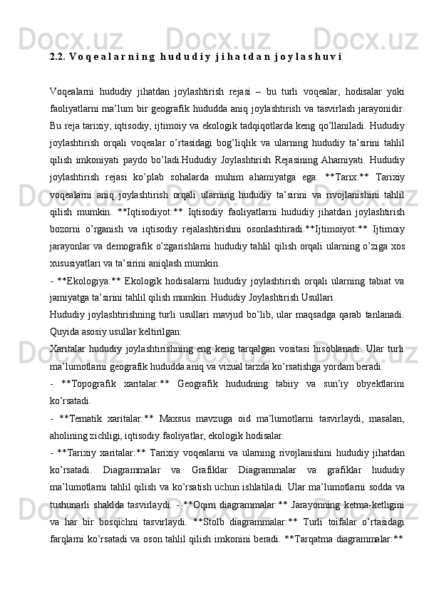 2.2.   V   o   q   e   a   l   a   r   n   i   n   g  h   u   d   u   d   i   y	  j   i   h   a   t   d   a   n   j   o   y   l   a   s   h   u   v   i
Voqealarni   hududiy   jihatdan   joylashtirish   rejasi   –   bu   turli   voqealar,   hodisalar   yoki
faoliyatlarni  ma’lum  bir  geografik hududda  aniq joylashtirish va tasvirlash  jarayonidir.
Bu reja tarixiy, iqtisodiy, ijtimoiy va ekologik tadqiqotlarda keng qo’llaniladi. Hududiy
joylashtirish   orqali   voqealar   o’rtasidagi   bog’liqlik   va   ularning   hududiy   ta’sirini   tahlil
qilish   imkoniyati   paydo   bo’ladi.Hududiy   Joylashtirish   Rejasining   Ahamiyati.   Hududiy
joylashtirish   rejasi   ko’plab   sohalarda   muhim   ahamiyatga   ega:   **Tarix:**   Tarixiy
voqealarni   aniq   joylashtirish   orqali   ularning   hududiy   ta’sirini   va   rivojlanishini   tahlil
qilish   mumkin.   **Iqtisodiyot:**   Iqtisodiy   faoliyatlarni   hududiy   jihatdan   joylashtirish
bozorni   o’rganish   va   iqtisodiy   rejalashtirishni   osonlashtiradi.**Ijtimoiyot:**   Ijtimoiy
jarayonlar va demografik o’zgarishlarni hududiy tahlil qilish orqali ularning o’ziga xos
xususiyatlari va ta’sirini aniqlash mumkin.
- **Ekologiya:**   Ekologik   hodisalarni   hududiy   joylashtirish   orqali   ularning   tabiat   va
jamiyatga ta’sirini tahlil qilish mumkin. Hududiy Joylashtirish Usullari
Hududiy   joylashtirishning   turli   usullari   mavjud   bo’lib,   ular   maqsadga   qarab   tanlanadi.
Quyida asosiy usullar keltirilgan:
Xaritalar   hududiy   joylashtirishning   eng   keng   tarqalgan   vositasi   hisoblanadi.   Ular   turli
ma’lumotlarni geografik hududda aniq va vizual tarzda ko’rsatishga yordam beradi.
- **Topografik   xaritalar:**   Geografik   hududning   tabiiy   va   sun’iy   obyektlarini
ko’rsatadi.
- **Tematik   xaritalar:**   Maxsus   mavzuga   oid   ma’lumotlarni   tasvirlaydi,   masalan,
aholining zichligi, iqtisodiy faoliyatlar, ekologik hodisalar.
- **Tarixiy   xaritalar:**   Tarixiy   voqealarni   va   ularning   rivojlanishini   hududiy   jihatdan
ko’rsatadi.   Diagrammalar   va   Grafiklar   Diagrammalar   va   grafiklar   hududiy
ma’lumotlarni tahlil qilish va ko’rsatish uchun ishlatiladi. Ular ma’lumotlarni sodda va
tushunarli   shaklda   tasvirlaydi.   -   **Oqim   diagrammalar:**   Jarayonning   ketma-ketligini
va   har   bir   bosqichni   tasvirlaydi.   **Stolb   diagrammalar:**   Turli   toifalar   o’rtasidagi
farqlarni   ko’rsatadi   va   oson   tahlil   qilish   imkonini   beradi.   **Tarqatma   diagrammalar:** 