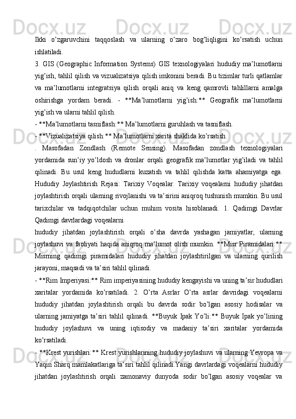 Ikki   o’zgaruvchini   taqqoslash   va   ularning   o’zaro   bog’liqligini   ko’rsatish   uchun
ishlatiladi.
3. GIS   (Geographic   Information   Systems)   GIS   texnologiyalari   hududiy   ma’lumotlarni
yig’ish, tahlil qilish va vizualizatsiya qilish imkonini beradi. Bu tizimlar turli qatlamlar
va   ma’lumotlarni   integratsiya   qilish   orqali   aniq   va   keng   qamrovli   tahlillarni   amalga
oshirishga   yordam   beradi.   -   **Ma’lumotlarni   yig’ish:**   Geografik   ma’lumotlarni
yig’ish va ularni tahlil qilish.
- **Ma’lumotlarni   tasniflash:**   Ma’lumotlarni   guruhlash   va   tasniflash.
- **Vizualizatsiya   qilish:**   Ma’lumotlarni xarita   shaklida   ko’rsatish.
.   Masofadan   Zondlash   (Remote   Sensing).   Masofadan   zondlash   texnologiyalari
yordamida   sun’iy   yo’ldosh   va   dronlar   orqali   geografik   ma’lumotlar   yig’iladi   va   tahlil
qilinadi.   Bu   usul   keng   hududlarni   kuzatish   va   tahlil   qilishda   katta   ahamiyatga   ega.
Hududiy   Joylashtirish   Rejasi:   Tarixiy   Voqealar.   Tarixiy   voqealarni   hududiy   jihatdan
joylashtirish orqali ularning rivojlanishi va ta’sirini aniqroq tushunish mumkin. Bu usul
tarixchilar   va   tadqiqotchilar   uchun   muhim   vosita   hisoblanadi.   1.   Qadimgi   Davrlar
Qadimgi davrlardagi voqealarni
hududiy   jihatdan   joylashtirish   orqali   o’sha   davrda   yashagan   jamiyatlar,   ularning
joylashuvi va faoliyati haqida aniqroq ma’lumot olish mumkin. **Misr Piramidalari:**
Misrning   qadimgi   piramidalari   hududiy   jihatdan   joylashtirilgan   va   ularning   qurilish
jarayoni, maqsadi va ta’siri tahlil qilinadi.
- **Rim Imperiyasi:**   Rim   imperiyasining   hududiy   kengayishi va   uning   ta’sir   hududlari
xaritalar   yordamida   ko’rsatiladi.   2.   O’rta   Asrlar   O’rta   asrlar   davridagi   voqealarni
hududiy   jihatdan   joylashtirish   orqali   bu   davrda   sodir   bo’lgan   asosiy   hodisalar   va
ularning   jamiyatga   ta’siri   tahlil   qilinadi.   **Buyuk   Ipak   Yo’li:**   Buyuk   Ipak   yo’lining
hududiy   joylashuvi   va   uning   iqtisodiy   va   madaniy   ta’siri   xaritalar   yordamida
ko’rsatiladi.
- **Krest yurishlari:** Krest yurishlarining hududiy joylashuvi va ularning Yevropa va
Yaqin Sharq mamlakatlariga ta’siri tahlil qilinadi.Yangi davrlardagi voqealarni hududiy
jihatdan  joylashtirish	  orqali	  zamonaviy	  dunyoda	  sodir	  bo’lgan	  asosiy	  voqealar	  va 