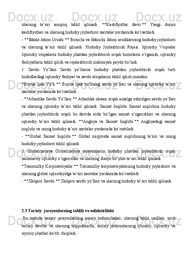 ularning   ta’siri   aniqroq   tahlil   qilinadi.   **Kashfiyotlar   davri:**   Yangi   dunyo
kashfiyotlari va ularning hududiy joylashuvi xaritalar yordamida ko’rsatiladi.
- **Ikkala Jahon Urushi:** Birinchi va Ikkinchi Jahon urushlarining hududiy joylashuvi
va   ularning   ta’siri   tahlil   qilinadi.   Hududiy   Joylashtirish   Rejasi:   Iqtisodiy   Voqealar
Iqtisodiy voqealarni hududiy jihatdan joylashtirish orqali bozorlarni o’rganish, iqtisodiy
faoliyatlarni tahlil qilish va rejalashtirish imkoniyati paydo bo’ladi.
1. Savdo   Yo’llari   Savdo   yo’llarini   hududiy   jihatdan   joylashtirish   orqali   turli
hududlardagi iqtisodiy faoliyat va savdo aloqalarini tahlil qilish mumkin.
*Buyuk Ipak Yo’li:** Buyuk Ipak yo’lining savdo yo’llari va ularning iqtisodiy ta’siri
xaritalar yordamida ko’rsatiladi.
- **Atlantika Savdo Yo’llari:** Atlantika okeani orqali amalga oshirilgan savdo yo’llari
va   ularning   iqtisodiy   ta’siri   tahlil   qilinadi.   Sanoat   Inqilobi   Sanoat   inqilobini   hududiy
jihatdan   joylashtirish   orqali   bu   davrda   sodir   bo’lgan   sanoat   o’zgarishlari   va   ularning
iqtisodiy   ta’siri   tahlil   qilinadi.   **Angliya   va   Sanoat   Inqilobi:**   Angliyadagi   sanoat
inqilobi va uning hududiy ta’siri xaritalar yordamida ko’rsatiladi.
- **Global   Sanoat   Inqilobi:**   Global   miqyosda   sanoat   inqilobining   ta’siri   va   uning
hududiy joylashuvi tahlil qilinadi.
3. Globalizatsiya   Globalizatsiya   jarayonlarini   hududiy   jihatdan   joylashtirish   orqali
zamonaviy iqtisodiy o’zgarishlar va ularning dunyo bo’ylab ta’siri tahlil qilinadi.
*Transmilliy Korporatsiyalar:** Transmilliy korporatsiyalarning hududiy joylashuvi va
ularning global iqtisodiyotga ta’siri xaritalar yordamida ko’rsatiladi.
-   **Xalqaro Savdo:**   Xalqaro savdo   yo’llari   va   ularning hududiy   ta’siri   tahlil   qilinadi.
2.3   Tarixiy   jarayonlarning   tahlili va   solishtirilishi
Bu   matnda   tarixiy   jarayonlarning   asosiy   tushunchalari,   ularning   tahlil   usullari,   yirik
tarixiy   davrlar   va   ularning   taqqoslanishi,   tarixiy   jarayonlarning   ijtimoiy,   iqtisodiy   va
siyosiy jihatlari ko'rib chiqiladi. 