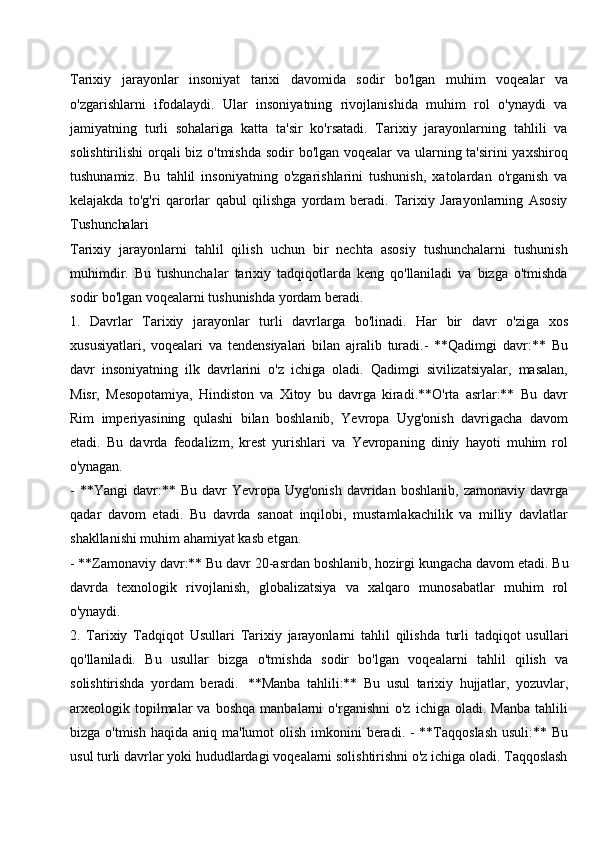 Tarixiy   jarayonlar   insoniyat   tarixi   davomida   sodir   bo'lgan   muhim   voqealar   va
o'zgarishlarni   ifodalaydi.   Ular   insoniyatning   rivojlanishida   muhim   rol   o'ynaydi   va
jamiyatning   turli   sohalariga   katta   ta'sir   ko'rsatadi.   Tarixiy   jarayonlarning   tahlili   va
solishtirilishi  orqali biz o'tmishda sodir bo'lgan voqealar va ularning ta'sirini yaxshiroq
tushunamiz.   Bu   tahlil   insoniyatning   o'zgarishlarini   tushunish,   xatolardan   o'rganish   va
kelajakda   to'g'ri   qarorlar   qabul   qilishga   yordam   beradi.   Tarixiy   Jarayonlarning   Asosiy
Tushunchalari
Tarixiy   jarayonlarni   tahlil   qilish   uchun   bir   nechta   asosiy   tushunchalarni   tushunish
muhimdir.   Bu   tushunchalar   tarixiy   tadqiqotlarda   keng   qo'llaniladi   va   bizga   o'tmishda
sodir bo'lgan voqealarni tushunishda yordam beradi.
1. Davrlar   Tarixiy   jarayonlar   turli   davrlarga   bo'linadi.   Har   bir   davr   o'ziga   xos
xususiyatlari,   voqealari   va   tendensiyalari   bilan   ajralib   turadi.-   **Qadimgi   davr:**   Bu
davr   insoniyatning   ilk   davrlarini   o'z   ichiga   oladi.   Qadimgi   sivilizatsiyalar,   masalan,
Misr,   Mesopotamiya,   Hindiston   va   Xitoy   bu   davrga   kiradi.**O'rta   asrlar:**   Bu   davr
Rim   imperiyasining   qulashi   bilan   boshlanib,   Yevropa   Uyg'onish   davrigacha   davom
etadi.   Bu   davrda   feodalizm,   krest   yurishlari   va   Yevropaning   diniy   hayoti   muhim   rol
o'ynagan.
- **Yangi   davr:**  Bu  davr   Yevropa  Uyg'onish   davridan  boshlanib,   zamonaviy  davrga
qadar   davom   etadi.   Bu   davrda   sanoat   inqilobi,   mustamlakachilik   va   milliy   davlatlar
shakllanishi muhim ahamiyat kasb etgan.
- **Zamonaviy davr:** Bu davr   20-asrdan boshlanib,   hozirgi kungacha davom   etadi. Bu
davrda   texnologik   rivojlanish,   globalizatsiya   va   xalqaro   munosabatlar   muhim   rol
o'ynaydi.
2. Tarixiy   Tadqiqot   Usullari   Tarixiy   jarayonlarni   tahlil   qilishda   turli   tadqiqot   usullari
qo'llaniladi.   Bu   usullar   bizga   o'tmishda   sodir   bo'lgan   voqealarni   tahlil   qilish   va
solishtirishda   yordam   beradi.   **Manba   tahlili:**   Bu   usul   tarixiy   hujjatlar,   yozuvlar,
arxeologik  topilmalar   va   boshqa   manbalarni   o'rganishni   o'z   ichiga   oladi.  Manba   tahlili
bizga o'tmish  haqida aniq ma'lumot  olish imkonini  beradi. - **Taqqoslash  usuli:** Bu
usul   turli   davrlar   yoki   hududlardagi   voqealarni   solishtirishni   o'z   ichiga   oladi.   Taqqoslash 