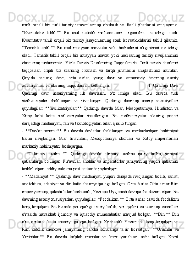 usuli   orqali   biz   turli   tarixiy   jarayonlarning   o'xshash   va   farqli   jihatlarini   aniqlaymiz.
*Kvantitativ   tahlil:**   Bu   usul   statistik   ma'lumotlarni   o'rganishni   o'z   ichiga   oladi.
Kvantitativ   tahlil   orqali   biz   tarixiy   jarayonlarning   sonli   ko'rsatkichlarini   tahlil   qilamiz.
*Tematik   tahlil:**   Bu   usul   muayyan   mavzular   yoki   hodisalarni   o'rganishni   o'z   ichiga
oladi.   Tematik   tahlil   orqali   biz   muayyan   mavzu   yoki   hodisaning   tarixiy   rivojlanishini
chuqurroq tushunamiz.. Yirik Tarixiy Davrlarning Taqqoslanishi Turli tarixiy davrlarni
taqqoslash   orqali   biz   ularning   o'xshash   va   farqli   jihatlarini   aniqlashimiz   mumkin.
Quyida   qadimgi   davr,   o'rta   asrlar,   yangi   davr   va   zamonaviy   davrning   asosiy
xususiyatlari va ularning taqqoslanishi keltirilgan. 1.   Qadimgi Davr
Qadimgi   davr   insoniyatning   ilk   davrlarini   o'z   ichiga   oladi.   Bu   davrda   turli
sivilizatsiyalar   shakllangan   va   rivojlangan.   Qadimgi   davrning   asosiy   xususiyatlari
quyidagilar:   **Sivilizatsiyalar:**   Qadimgi   davrda   Misr,   Mesopotamiya,   Hindiston   va
Xitoy   kabi   katta   sivilizatsiyalar   shakllangan.   Bu   sivilizatsiyalar   o'zining   yuqori
darajadagi madaniyati, fan va texnologiyalari bilan ajralib turgan.
- **Davlat   tuzumi:**   Bu   davrda   davlatlar   shakllangan   va   markazlashgan   hokimiyat
tizimi   rivojlangan.   Misr   fir'avnlari,   Mesopotamiya   shohlari   va   Xitoy   imperatorlari
markaziy hokimiyatni boshqargan.
- **Ijtimoiy   tuzilma:**   Qadimgi   davrda   ijtimoiy   tuzilma   qat'iy   bo'lib,   jamiyat
qatlamlarga bo'lingan.  Fir'avnlar,  shohlar   va imperatorlar   jamiyatning yuqori  qatlamini
tashkil etgan. oddiy xalq esa past qatlamda joylashgan.
- **Madaniyat:**   Qadimgi   davr   madaniyati   yuqori   darajada   rivojlangan   bo'lib,   san'at,
arxitektura, adabiyot va din katta ahamiyatga ega bo'lgan. O'rta Asrlar O'rta asrlar Rim
imperiyasining qulashi   bilan boshlanib, Yevropa Uyg'onish davrigacha davom etgan. Bu
davrning asosiy xususiyatlari quyidagilar: *Feodalizm:** O'rta asrlar davrida feodalizm
keng   tarqalgan.   Bu   tizimda   yer   egaligi   asosiy   bo'lib,   yer   egalari   va   ularning   vassallari
o'rtasida   murakkab   ijtimoiy   va   iqtisodiy   munosabatlar   mavjud   bo'lgan.   **Din:**   Din
o'rta   asrlarda   katta   ahamiyatga   ega   bo'lgan.   Xristianlik   Yevropada   keng   tarqalgan   va
Rim   katolik   cherkovi   jamiyatning   barcha   sohalariga   ta'sir   ko'rsatgan.   **Urushlar   va
Yurishlar:**  Bu	  davrda	  ko'plab	  urushlar	  va	  krest	  yurishlari	  sodir	  bo'lgan.	  Krest 