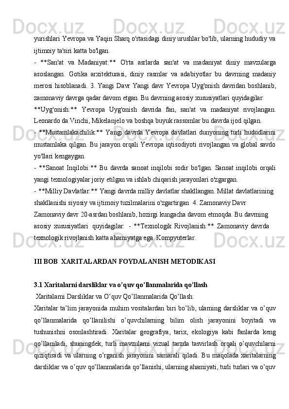 yurishlari Yevropa va Yaqin Sharq o'rtasidagi diniy urushlar bo'lib, ularning hududiy va
ijtimoiy ta'siri katta bo'lgan.
- **San'at   va   Madaniyat:**   O'rta   asrlarda   san'at   va   madaniyat   diniy   mavzularga
asoslangan.   Gotika   arxitekturasi,   diniy   rasmlar   va   adabiyotlar   bu   davrning   madaniy
merosi  hisoblanadi. 3. Yangi  Davr  Yangi  davr  Yevropa Uyg'onish  davridan boshlanib,
zamonaviy davrga qadar davom etgan. Bu davrning asosiy xususiyatlari quyidagilar:
**Uyg'onish:**   Yevropa   Uyg'onish   davrida   fan,   san'at   va   madaniyat   rivojlangan.
Leonardo da Vinchi, Mikelanjelo va boshqa buyuk rassomlar bu davrda ijod qilgan.
- **Mustamlakachilik:**  Yangi  davrda Yevropa davlatlari  dunyoning turli  hududlarini
mustamlaka qilgan. Bu jarayon orqali Yevropa iqtisodiyoti rivojlangan va global savdo
yo'llari kengaygan.
- **Sanoat   Inqilobi:**   Bu   davrda   sanoat   inqilobi   sodir   bo'lgan.   Sanoat   inqilobi   orqali
yangi texnologiyalar joriy etilgan va ishlab chiqarish jarayonlari o'zgargan.
- **Milliy Davlatlar:** Yangi davrda milliy davlatlar shakllangan. Millat davlatlarining 
shakllanishi siyosiy va ijtimoiy tuzilmalarini o'zgartirgan   4. Zamonaviy Davr 
Zamonaviy davr 20-asrdan boshlanib, hozirgi kungacha davom etmoqda. Bu davrning  
asosiy   xususiyatlari   quyidagilar:   -   **Texnologik   Rivojlanish:**   Zamonaviy   davrda  
texnologik rivojlanish katta ahamiyatga ega. Kompyuterlar.
III   BOB   XARITALARDAN   FOYDALANISH   METODIKASI
3.1 Xaritalarni darsliklar   va   o’quv   qo’llanmalarida   qo’llash
Xaritalarni   Darsliklar   va   O’quv   Qo’llanmalarida   Qo’llash:
Xaritalar ta’lim jarayonida muhim vositalardan biri bo’lib, ularning darsliklar va o’quv
qo’llanmalarida   qo’llanilishi   o’quvchilarning   bilim   olish   jarayonini   boyitadi   va
tushunishni   osonlashtiradi.   Xaritalar   geografiya,   tarix,   ekologiya   kabi   fanlarda   keng
qo’llaniladi,   shuningdek,   turli   mavzularni   vizual   tarzda   tasvirlash   orqali   o’quvchilarni
qiziqtiradi   va   ularning   o’rganish   jarayonini   samarali   qiladi.   Bu   maqolada   xaritalarning
darsliklar   va   o’quv   qo’llanmalarida   qo’llanishi,   ularning   ahamiyati,   turli   turlari   va   o’quv 