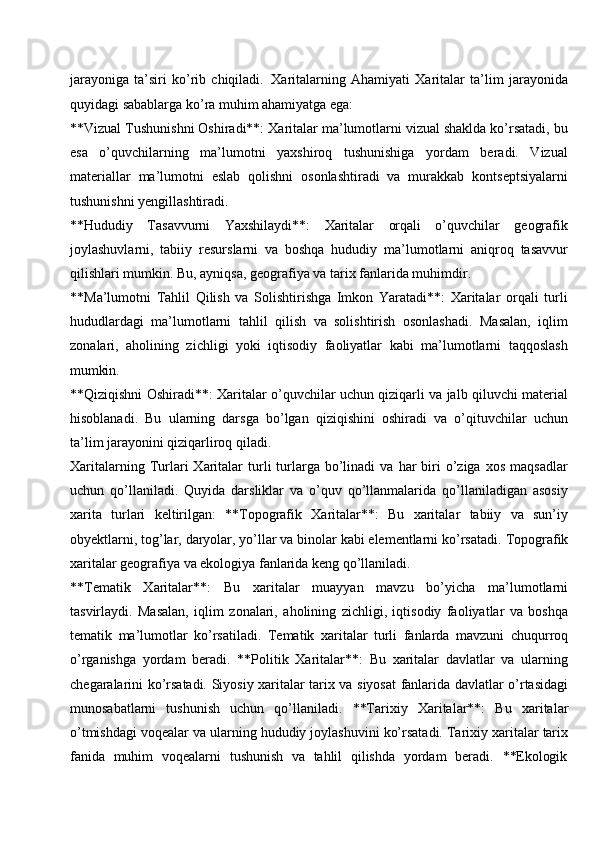 jarayoniga   ta’siri   ko’rib   chiqiladi.   Xaritalarning   Ahamiyati   Xaritalar   ta’lim   jarayonida
quyidagi sabablarga ko’ra muhim ahamiyatga ega:
**Vizual Tushunishni Oshiradi**: Xaritalar ma’lumotlarni vizual shaklda ko’rsatadi,   bu
esa   o’quvchilarning   ma’lumotni   yaxshiroq   tushunishiga   yordam   beradi.   Vizual
materiallar   ma’lumotni   eslab   qolishni   osonlashtiradi   va   murakkab   kontseptsiyalarni
tushunishni yengillashtiradi.
**Hududiy   Tasavvurni   Yaxshilaydi**:   Xaritalar   orqali   o’quvchilar   geografik
joylashuvlarni,   tabiiy   resurslarni   va   boshqa   hududiy   ma’lumotlarni   aniqroq   tasavvur
qilishlari mumkin. Bu, ayniqsa, geografiya va tarix fanlarida muhimdir.
**Ma’lumotni   Tahlil   Qilish   va   Solishtirishga   Imkon   Yaratadi**:   Xaritalar   orqali   turli
hududlardagi   ma’lumotlarni   tahlil   qilish   va   solishtirish   osonlashadi.   Masalan,   iqlim
zonalari,   aholining   zichligi   yoki   iqtisodiy   faoliyatlar   kabi   ma’lumotlarni   taqqoslash
mumkin.
**Qiziqishni Oshiradi**: Xaritalar o’quvchilar uchun qiziqarli va jalb qiluvchi material
hisoblanadi.   Bu   ularning   darsga   bo’lgan   qiziqishini   oshiradi   va   o’qituvchilar   uchun
ta’lim jarayonini qiziqarliroq qiladi.
Xaritalarning  Turlari   Xaritalar  turli   turlarga  bo’linadi   va  har  biri   o’ziga   xos  maqsadlar
uchun   qo’llaniladi.   Quyida   darsliklar   va   o’quv   qo’llanmalarida   qo’llaniladigan   asosiy
xarita   turlari   keltirilgan:   **Topografik   Xaritalar**:   Bu   xaritalar   tabiiy   va   sun’iy
obyektlarni,   tog’lar,   daryolar,   yo’llar va binolar kabi elementlarni ko’rsatadi.   Topografik
xaritalar geografiya va ekologiya fanlarida keng qo’llaniladi.
**Tematik   Xaritalar**:   Bu   xaritalar   muayyan   mavzu   bo’yicha   ma’lumotlarni
tasvirlaydi.   Masalan,   iqlim   zonalari,   aholining   zichligi,   iqtisodiy   faoliyatlar   va   boshqa
tematik   ma’lumotlar   ko’rsatiladi.   Tematik   xaritalar   turli   fanlarda   mavzuni   chuqurroq
o’rganishga   yordam   beradi.   **Politik   Xaritalar**:   Bu   xaritalar   davlatlar   va   ularning
chegaralarini ko’rsatadi. Siyosiy xaritalar tarix va siyosat fanlarida davlatlar o’rtasidagi
munosabatlarni   tushunish   uchun   qo’llaniladi.   **Tarixiy   Xaritalar**:   Bu   xaritalar
o’tmishdagi voqealar va ularning hududiy joylashuvini ko’rsatadi. Tarixiy xaritalar tarix
fanida  muhim	  voqealarni	  tushunish	  va	  tahlil	  qilishda	  yordam	  beradi.	  **Ekologik 