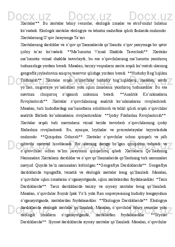 Xaritalar**:   Bu   xaritalar   tabiiy   resurslar,   ekologik   zonalar   va   atrof-muhit   holatini
ko’rsatadi. Ekologik xaritalar ekologiya va tabiatni muhofaza qilish fanlarida muhimdir.
Xaritalarning O’quv Jarayoniga Ta’siri
Xaritalarning darsliklar va o’quv qo’llanmalarida qo’llanishi o’quv jarayoniga bir qator
ijobiy   ta’sir   ko’rsatadi:   **Ma’lumotni   Vizual   Shaklda   Tasvirlash**:   Xaritalar
ma’lumotni   vizual   shaklda   tasvirlaydi,   bu   esa   o’quvchilarning   ma’lumotni   yaxshiroq
tushunishiga yordam beradi. Masalan,   tarixiy   voqealarni xarita orqali ko’rsatish ularning
geografik   joylashuvini   aniqroq   tasavvur   qilishga   yordam   beradi. **Hududiy   Bog’liqlikni
Tushunish**:   Xaritalar   orqali   o’quvchilar   hududiy   bog’liqliklarni,   masalan,   savdo
yo’llari,   migratsiya   yo’nalishlari   yoki   iqlim   zonalarini   yaxshiroq   tushunadilar.   Bu   esa
mavzuni   chuqurroq   o’rganish   imkonini   beradi.   **Analitik   Ko’nikmalarni
Rivojlantirish**:   Xaritalar   o’quvchilarning   analitik   ko’nikmalarini   rivojlantiradi.
Masalan, turli hududlardagi ma’lumotlarni solishtirish va tahlil qilish orqali o’quvchilar
analitik   fikrlash   ko’nikmalarini   rivojlantiradilar.   **Ijodiy   Fikrlashni   Rivojlantirish**:
Xaritalar   orqali   turli   mavzularni   vizual   tarzda   tasvirlash   o’quvchilarning   ijodiy
fikrlashini   rivojlantiradi.   Bu,   ayniqsa,   loyihalar   va   prezentatsiyalar   tayyorlashda
muhimdir.   **Qiziqishni   Oshirish**:   Xaritalar   o’quvchilar   uchun   qiziqarli   va   jalb
qiluvchi   material   hisoblanadi.   Bu   ularning   darsga   bo’lgan   qiziqishini   oshiradi   va
o’qituvchilar   uchun   ta’lim   jarayonini   qiziqarliroq   qiladi.   Xaritalarni   Qo’llashning
Namunalari   Xaritalarni   darsliklar   va   o’quv   qo’llanmalarida   qo’llashning   turli   namunalari
mavjud. Quyida ba’zi namunalari keltirilgan:**Geografiya Darsliklarida**:  Geografiya
darsliklarida   topografik,   tematik   va   ekologik   xaritalar   keng   qo’llaniladi.   Masalan,
o’quvchilar iqlim zonalarini o’rganayotganda, iqlim xaritalaridan foydalanadilar. *Tarix
Darsliklarida**:   Tarix   darsliklarida   tarixiy   va   siyosiy   xaritalar   keng   qo’llaniladi.
Masalan, o’quvchilar Buyuk Ipak Yo’li yoki Rim imperiyasining hududiy kengayishini
o’rganayotganda,   xaritalardan   foydalanadilar.   **Ekologiya   Darsliklarida**:   Ekologiya
darsliklarida   ekologik   xaritalar   qo’llaniladi.   Masalan,   o’quvchilar   tabiiy   resurslar   yoki
ekologik   zonalarni   o’rganayotganda,   xaritalardan   foydalanadilar.   **Siyosat
Darsliklarida**: Siyosat darsliklarida siyosiy   xaritalar qo’llaniladi. Masalan, o’quvchilar 