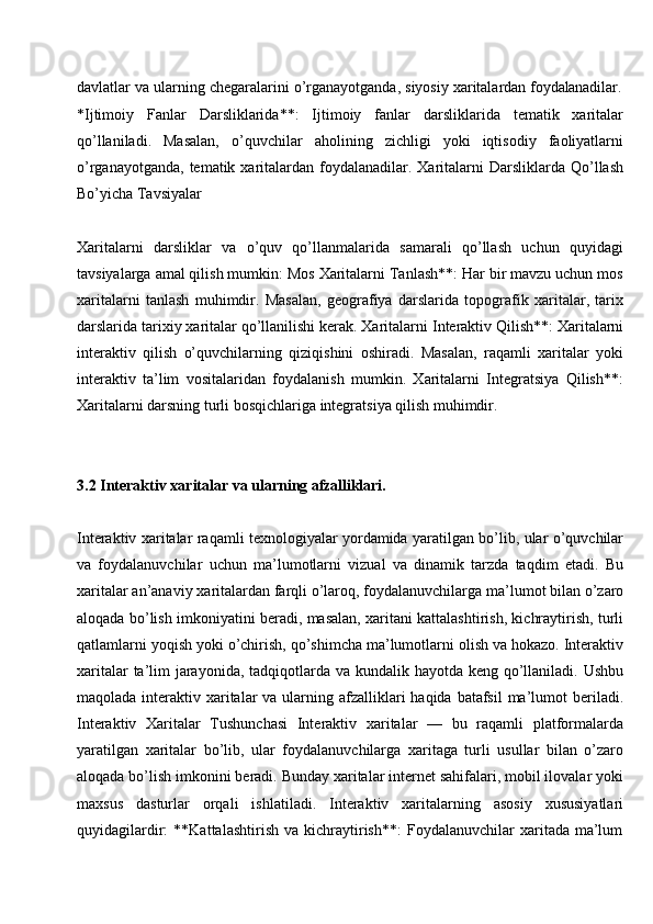 davlatlar   va   ularning   chegaralarini   o’rganayotganda,   siyosiy   xaritalardan   foydalanadilar.
*Ijtimoiy   Fanlar   Darsliklarida**:   Ijtimoiy   fanlar   darsliklarida   tematik   xaritalar
qo’llaniladi.   Masalan,   o’quvchilar   aholining   zichligi   yoki   iqtisodiy   faoliyatlarni
o’rganayotganda,  tematik  xaritalardan  foydalanadilar.  Xaritalarni   Darsliklarda  Qo’llash
Bo’yicha Tavsiyalar
Xaritalarni   darsliklar   va   o’quv   qo’llanmalarida   samarali   qo’llash   uchun   quyidagi
tavsiyalarga amal qilish mumkin: Mos Xaritalarni Tanlash**: Har bir mavzu uchun mos
xaritalarni   tanlash   muhimdir.   Masalan,   geografiya   darslarida   topografik   xaritalar,   tarix
darslarida   tarixiy xaritalar qo’llanilishi kerak. Xaritalarni   Interaktiv Qilish**: Xaritalarni
interaktiv   qilish   o’quvchilarning   qiziqishini   oshiradi.   Masalan,   raqamli   xaritalar   yoki
interaktiv   ta’lim   vositalaridan   foydalanish   mumkin.   Xaritalarni   Integratsiya   Qilish**:
Xaritalarni darsning turli bosqichlariga integratsiya qilish muhimdir.
3.2 Interaktiv   xaritalar   va   ularning  afzalliklari.
Interaktiv xaritalar raqamli texnologiyalar yordamida yaratilgan bo’lib, ular o’quvchilar
va   foydalanuvchilar   uchun   ma’lumotlarni   vizual   va   dinamik   tarzda   taqdim   etadi.   Bu
xaritalar   an’anaviy   xaritalardan   farqli o’laroq,   foydalanuvchilarga   ma’lumot bilan o’zaro
aloqada bo’lish imkoniyatini beradi, masalan, xaritani kattalashtirish, kichraytirish, turli
qatlamlarni yoqish yoki o’chirish, qo’shimcha ma’lumotlarni olish va hokazo. Interaktiv
xaritalar  ta’lim  jarayonida, tadqiqotlarda va kundalik hayotda keng qo’llaniladi. Ushbu
maqolada interaktiv xaritalar  va ularning afzalliklari  haqida  batafsil  ma’lumot  beriladi.
Interaktiv   Xaritalar   Tushunchasi   Interaktiv   xaritalar   —   bu   raqamli   platformalarda
yaratilgan   xaritalar   bo’lib,   ular   foydalanuvchilarga   xaritaga   turli   usullar   bilan   o’zaro
aloqada bo’lish imkonini beradi. Bunday xaritalar internet sahifalari, mobil ilovalar yoki
maxsus   dasturlar   orqali   ishlatiladi.   Interaktiv   xaritalarning   asosiy   xususiyatlari
quyidagilardir:   **Kattalashtirish   va   kichraytirish**:   Foydalanuvchilar   xaritada   ma’lum 