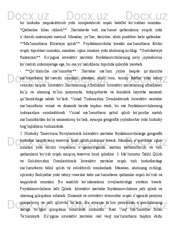 bir  hududni	  yaqinlashtirish	  yoki	  uzoqlashtirish	  orqali	  batafsil	  ko’rishlari	  mumkin.
*Qatlamlar   bilan   ishlash**:   Xaritalarda   turli   ma’lumot   qatlamlarini   yoqish   yoki
o’chirish   imkoniyati   mavjud.   Masalan,   yo’llar,   daryolar,   aholi   punktlari   kabi   qatlamlar.
**Ma’lumotlarni   filtratsiya   qilish**:   Foydalanuvchilar   kerakli   ma’lumotlarni   filtrlar
orqali topishlari mumkin, masalan,   iqlim zonalari yoki aholining zichligi. *Geolokatsiya
funksiyasi**:   Ko’pgina   interaktiv   xaritalar   foydalanuvchilarning   joriy   joylashuvini
ko’rsatish imkoniyatiga ega, bu esa yo’nalishlarni topishda qulaylik yaratadi.
-   **Qo’shimcha   ma’lumotlar**:   Xaritalar   ma’lum   joylar   haqida   qo’shimcha
ma’lumotlarni   ko’rsatishi   mumkin,   masalan,   aholi   soni,   tarixiy   faktlar   yoki   tabiiy
resurslar haqida. Interaktiv Xaritalarning Afzalliklari Interaktiv xaritalarning afzalliklari
ko’p   va   ularning   ta’lim   jarayonida,   tadqiqotlarda   va   kundalik   hayotda   samarali
qo’llanilishiga   sabab   bo’ladi.   Vizual   Tushunishni   Osonlashtiradi   Interaktiv   xaritalar
ma’lumotlarni   vizual   va   dinamik   tarzda   taqdim   etadi,   bu   esa   foydalanuvchilarning
tushunishini   osonlashtiradi.   Vizual   ma’lumotlarni   qabul   qilish   ko’pincha   matnli
ma’lumotlardan ko’ra samaraliroq bo’ladi, ayniqsa geografik joylashuvlar yoki hududiy
bog’liqliklarni tushunishda.
2.   Hududiy   Tasavvurni   Rivojlantiradi   Interaktiv   xaritalar   foydalanuvchilarga   geografik
hududlar haqida aniq tasavvur  hosil qilish imkonini beradi. Masalan,  o’quvchilar iqlim
zonalari   yoki   tarixiy   voqealarni   o’rganayotganda,   xaritani   kattalashtirish   va   turli
qatlamlarni  ko’rish  orqali   aniqroq  tasavvur   hosil   qiladilar.  3.  Ma’lumotni  Tahlil   Qilish
va   Solishtirishni   Osonlashtiradi   Interaktiv   xaritalar   orqali   turli   hududlardagi
ma’lumotlarni   tahlil   qilish   va   solishtirish   osonlashadi.   Masalan,   aholining   zichligi,
iqtisodiy faoliyatlar yoki tabiiy resurslar kabi ma’lumotlarni qatlamlar orqali ko’rish va
taqqoslash   mumkin.   Bu   analitik   ko’nikmalarni   rivojlantirishga   yordam   beradi.
Foydalanuvchilarni   Jalb   Qiladi.   Interaktiv   xaritalar   foydalanuvchilarni   jalb   qiladi   va
ularning qiziqishini oshiradi. Dinamik va interaktiv elementlar orqali o’rganish jarayoni
qiziqarliroq   va   jalb   qiluvchi   bo’ladi.   Bu   ayniqsa   ta’lim   jarayonida   o’quvchilarning
darsga   bo’lgan   qiziqishini   oshirishda   muhimdir.   Real   Vaqt   Ma’lumotlar   Bilan
Ta’minlaydi.     Ko’pgina     interaktiv     xaritalar     real     vaqt     ma’lumotlarni     taqdim     etishi 