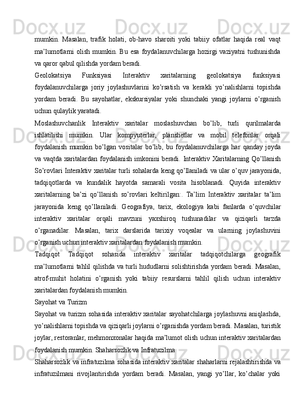 mumkin.   Masalan,   trafik   holati,   ob-havo   sharoiti   yoki   tabiiy   ofatlar   haqida   real   vaqt
ma’lumotlarni   olish   mumkin.  Bu   esa   foydalanuvchilarga   hozirgi   vaziyatni   tushunishda
va qaror qabul qilishda yordam beradi.
Geolokatsiya   Funksiyasi   Interaktiv   xaritalarning   geolokatsiya   funksiyasi
foydalanuvchilarga   joriy   joylashuvlarini   ko’rsatish   va   kerakli   yo’nalishlarni   topishda
yordam   beradi.   Bu   sayohatlar,   ekskursiyalar   yoki   shunchaki   yangi   joylarni   o’rganish
uchun qulaylik yaratadi.
Moslashuvchanlik   Interaktiv   xaritalar   moslashuvchan   bo’lib,   turli   qurilmalarda
ishlatilishi   mumkin.   Ular   kompyuterlar,   planshetlar   va   mobil   telefonlar   orqali
foydalanish   mumkin   bo’lgan   vositalar   bo’lib,   bu   foydalanuvchilarga   har   qanday   joyda
va vaqtda xaritalardan foydalanish imkonini beradi. Interaktiv Xaritalarning Qo’llanish
So’rovlari Interaktiv xaritalar turli sohalarda keng qo’llaniladi va ular o’quv jarayonida,
tadqiqotlarda   va   kundalik   hayotda   samarali   vosita   hisoblanadi.   Quyida   interaktiv
xaritalarning   ba’zi   qo’llanish   so’rovlari   keltirilgan:.   Ta’lim   Interaktiv   xaritalar   ta’lim
jarayonida   keng   qo’llaniladi.   Geografiya,   tarix,   ekologiya   kabi   fanlarda   o’quvchilar
interaktiv   xaritalar   orqali   mavzuni   yaxshiroq   tushunadilar   va   qiziqarli   tarzda
o’rganadilar.   Masalan,   tarix   darslarida   tarixiy   voqealar   va   ularning   joylashuvini
o’rganish uchun interaktiv xaritalardan foydalanish mumkin.
Tadqiqot   Tadqiqot   sohasida   interaktiv   xaritalar   tadqiqotchilarga   geografik
ma’lumotlarni tahlil qilishda va turli hududlarni solishtirishda yordam beradi. Masalan,
atrof-muhit   holatini   o’rganish   yoki   tabiiy   resurslarni   tahlil   qilish   uchun   interaktiv
xaritalardan foydalanish mumkin.
Sayohat   va  Turizm
Sayohat va turizm  sohasida interaktiv xaritalar sayohatchilarga joylashuvni aniqlashda,
yo’nalishlarni   topishda   va   qiziqarli   joylarni   o’rganishda   yordam   beradi.   Masalan,   turistik
joylar, restoranlar, mehmonxonalar haqida ma’lumot olish uchun interaktiv xaritalardan
foydalanish mumkin. Shaharsozlik va Infratuzilma
Shaharsozlik va infratuzilma sohasida interaktiv xaritalar shaharlarni rejalashtirishda va
infratuzilmani   rivojlantirishda   yordam   beradi.   Masalan,   yangi   yo’llar,   ko’chalar   yoki 