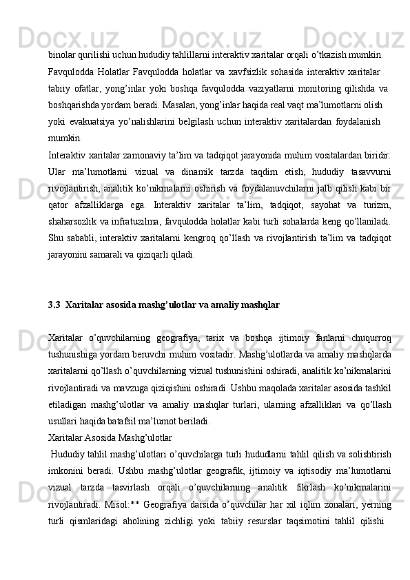 binolar qurilishi uchun hududiy tahlillarni interaktiv xaritalar orqali o’tkazish mumkin. 
Favqulodda   Holatlar   Favqulodda   holatlar   va   xavfsizlik   sohasida   interaktiv   xaritalar  
tabiiy   ofatlar,   yong’inlar   yoki   boshqa   favqulodda   vaziyatlarni   monitoring   qilishda   va 
boshqarishda yordam beradi. Masalan, yong’inlar haqida real vaqt ma’lumotlarni olish  
yoki   evakuatsiya   yo’nalishlarini   belgilash   uchun   interaktiv   xaritalardan   foydalanish 
mumkin.
Interaktiv xaritalar zamonaviy ta’lim va tadqiqot jarayonida muhim vositalardan biridir.
Ular   ma’lumotlarni   vizual   va   dinamik   tarzda   taqdim   etish,   hududiy   tasavvurni
rivojlantirish,   analitik   ko’nikmalarni   oshirish   va   foydalanuvchilarni   jalb   qilish   kabi   bir
qator   afzalliklarga   ega.   Interaktiv   xaritalar   ta’lim,   tadqiqot,   sayohat   va   turizm,
shaharsozlik va infratuzilma, favqulodda holatlar kabi turli sohalarda keng qo’llaniladi.
Shu   sababli,   interaktiv   xaritalarni   kengroq   qo’llash   va   rivojlantirish   ta’lim   va   tadqiqot
jarayonini samarali va qiziqarli qiladi.
3.3 Xaritalar   asosida   mashg’ulotlar   va   amaliy   mashqlar
Xaritalar   o’quvchilarning   geografiya,   tarix   va   boshqa   ijtimoiy   fanlarni   chuqurroq
tushunishiga yordam beruvchi muhim vositadir. Mashg’ulotlarda va amaliy mashqlarda
xaritalarni qo’llash o’quvchilarning vizual tushunishini oshiradi, analitik ko’nikmalarini
rivojlantiradi va mavzuga qiziqishini oshiradi. Ushbu maqolada xaritalar asosida tashkil
etiladigan   mashg’ulotlar   va   amaliy   mashqlar   turlari,   ularning   afzalliklari   va   qo’llash
usullari haqida batafsil ma’lumot beriladi.
Xaritalar   Asosida   Mashg’ulotlar
Hududiy tahlil mashg’ulotlari o’quvchilarga turli hududlarni tahlil qilish va solishtirish
imkonini   beradi.   Ushbu   mashg’ulotlar   geografik,   ijtimoiy   va   iqtisodiy   ma’lumotlarni
vizual   tarzda   tasvirlash   orqali   o’quvchilarning   analitik   fikrlash   ko’nikmalarini
rivojlantiradi.   Misol:**   Geografiya   darsida   o’quvchilar   har   xil   iqlim   zonalari,   yerning
turli   qismlaridagi   aholining   zichligi   yoki   tabiiy   resurslar   taqsimotini   tahlil   qilishi 