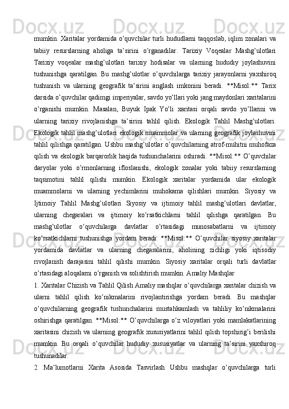 mumkin.  Xaritalar   yordamida  o’quvchilar   turli   hududlarni   taqqoslab,   iqlim   zonalari   va
tabiiy   resurslarning   aholiga   ta’sirini   o’rganadilar.   Tarixiy   Voqealar   Mashg’ulotlari
Tarixiy   voqealar   mashg’ulotlari   tarixiy   hodisalar   va   ularning   hududiy   joylashuvini
tushunishga   qaratilgan.   Bu   mashg’ulotlar   o’quvchilarga   tarixiy   jarayonlarni   yaxshiroq
tushunish   va   ularning   geografik   ta’sirini   anglash   imkonini   beradi.   **Misol:**   Tarix
darsida   o’quvchilar   qadimgi   imperiyalar,   savdo   yo’llari   yoki   jang   maydonlari   xaritalarini
o’rganishi   mumkin.   Masalan,   Buyuk   Ipak   Yo’li   xaritasi   orqali   savdo   yo’llarini   va
ularning   tarixiy   rivojlanishga   ta’sirini   tahlil   qilish.   Ekologik   Tahlil   Mashg’ulotlari.
Ekologik tahlil mashg’ulotlari ekologik muammolar va ularning geografik joylashuvini
tahlil qilishga qaratilgan. Ushbu mashg’ulotlar o’quvchilarning atrof-muhitni muhofaza
qilish va ekologik barqarorlik haqida tushunchalarini  oshiradi. **Misol:** O’quvchilar
daryolar   yoki   o’rmonlarning   ifloslanishi,   ekologik   zonalar   yoki   tabiiy   resurslarning
taqsimotini   tahlil   qilishi   mumkin.   Ekologik   xaritalar   yordamida   ular   ekologik
muammolarni   va   ularning   yechimlarini   muhokama   qilishlari   mumkin.   Siyosiy   va
Ijtimoiy   Tahlil   Mashg’ulotlari   Siyosiy   va   ijtimoiy   tahlil   mashg’ulotlari   davlatlar,
ularning   chegaralari   va   ijtimoiy   ko’rsatkichlarni   tahlil   qilishga   qaratilgan.   Bu
mashg’ulotlar   o’quvchilarga   davlatlar   o’rtasidagi   munosabatlarni   va   ijtimoiy
ko’rsatkichlarni   tushunishga   yordam   beradi.   **Misol:**   O’quvchilar   siyosiy   xaritalar
yordamida   davlatlar   va   ularning   chegaralarini,   aholining   zichligi   yoki   iqtisodiy
rivojlanish   darajasini   tahlil   qilishi   mumkin.   Siyosiy   xaritalar   orqali   turli   davlatlar
o’rtasidagi aloqalarni o’rganish va solishtirish mumkin. Amaliy Mashqlar
1. Xaritalar Chizish va Tahlil Qilish Amaliy mashqlar o’quvchilarga xaritalar chizish va
ularni   tahlil   qilish   ko’nikmalarini   rivojlantirishga   yordam   beradi.   Bu   mashqlar
o’quvchilarning   geografik   tushunchalarini   mustahkamlash   va   tahliliy   ko’nikmalarini
oshirishga   qaratilgan.   **Misol:**   O’quvchilarga   o’z   viloyatlari   yoki   mamlakatlarining
xaritasini   chizish   va   ularning   geografik   xususiyatlarini   tahlil   qilish   topshirig’i   berilishi
mumkin.   Bu   orqali   o’quvchilar   hududiy   xususiyatlar   va   ularning   ta’sirini   yaxshiroq
tushunadilar.
2. Ma’lumotlarni     Xarita     Asosida     Tasvirlash     Ushbu     mashqlar     o’quvchilarga     turli 