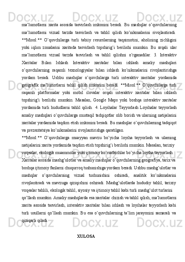 ma’lumotlarni   xarita   asosida   tasvirlash   imkonini   beradi.   Bu   mashqlar   o’quvchilarning
ma’lumotlarni  vizual	  tarzda	  tasvirlash	  va	  tahlil	  qilish	  ko’nikmalarini	  rivojlantiradi.
**Misol:**   O’quvchilarga   turli   tabiiy   resurslarning   taqsimotini,   aholining   zichligini
yoki   iqlim   zonalarini   xaritada   tasvirlash   topshirig’i   berilishi   mumkin.   Bu   orqali   ular
ma’lumotlarni   vizual   tarzda   tasvirlash   va   tahlil   qilishni   o’rganadilar.   3.   Interaktiv
Xaritalar   Bilan   Ishlash   Interaktiv   xaritalar   bilan   ishlash   amaliy   mashqlari
o’quvchilarning   raqamli   texnologiyalar   bilan   ishlash   ko’nikmalarini   rivojlantirishga
yordam   beradi.   Ushbu   mashqlar   o’quvchilarga   turli   interaktiv   xaritalar   yordamida
geografik   ma’lumotlarni   tahlil   qilish   imkonini   beradi.   **Misol:**   O’quvchilarga   turli
raqamli   platformalar   yoki   mobil   ilovalar   orqali   interaktiv   xaritalar   bilan   ishlash
topshirig’i   berilishi   mumkin.   Masalan,   Google   Maps   yoki   boshqa   interaktiv   xaritalar
yordamida   turli   hududlarni   tahlil   qilish.   4.   Loyihalar   Tayyorlash   Loyihalar   tayyorlash
amaliy mashqlari o’quvchilarga mustaqil tadqiqotlar olib borish va ularning natijalarini
xaritalar yordamida taqdim etish imkonini beradi. Bu mashqlar o’quvchilarning tadqiqot
va prezentatsiya ko’nikmalarini rivojlantirishga qaratilgan.
**Misol:**   O’quvchilarga   muayyan   mavzu   bo’yicha   loyiha   tayyorlash   va   ularning
natijalarini xarita yordamida taqdim etish topshirig’i berilishi mumkin. Masalan, tarixiy 
voqealar, ekologik muammolar yoki ijtimoiy ko’rsatkichlar bo’yicha loyiha tayyorlash. 
Xaritalar asosida mashg’ulotlar va amaliy mashqlar o’quvchilarning geografiya, tarix va 
boshqa ijtimoiy fanlarni chuqurroq tushunishiga yordam beradi. Ushbu   mashg’ulotlar va
mashqlar o’quvchilarning vizual tushunishini oshiradi, analitik ko’nikmalarini
rivojlantiradi   va   mavzuga   qiziqishini   oshiradi.   Mashg’ulotlarda   hududiy   tahlil,   tarixiy
voqealar tahlili, ekologik tahlil, siyosiy va ijtimoiy tahlil kabi turli mashg’ulot turlarini 
qo’llash   mumkin.   Amaliy   mashqlarda   esa   xaritalar   chizish   va   tahlil   qilish,   ma’lumotlarni
xarita   asosida   tasvirlash,   interaktiv   xaritalar   bilan   ishlash   va   loyihalar   tayyorlash   kabi
turli   usullarni   qo’llash   mumkin.   Bu   esa   o’quvchilarning   ta’lim   jarayonini   samarali   va
qiziqarli qiladi.
XULOSA 