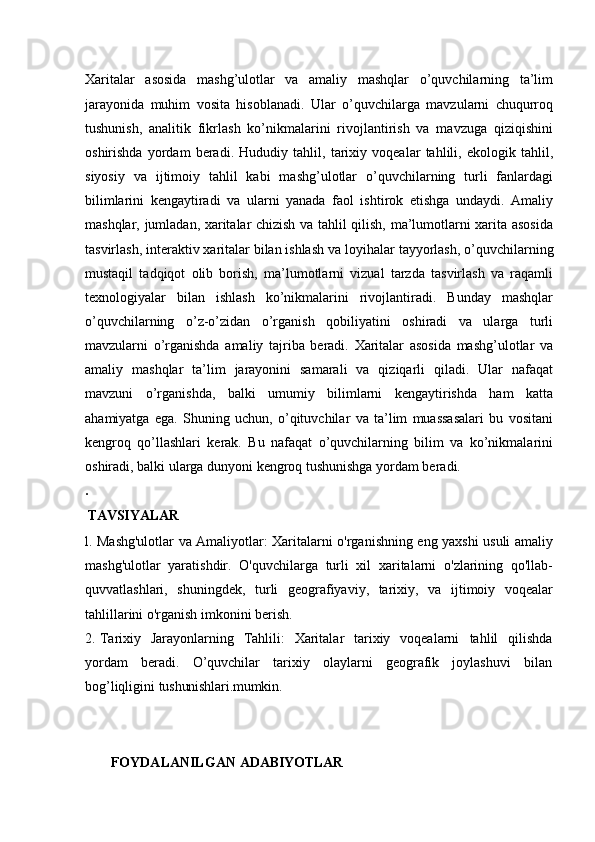 Xaritalar   asosida   mashg’ulotlar   va   amaliy   mashqlar   o’quvchilarning   ta’lim
jarayonida   muhim   vosita   hisoblanadi.   Ular   o’quvchilarga   mavzularni   chuqurroq
tushunish,   analitik   fikrlash   ko’nikmalarini   rivojlantirish   va   mavzuga   qiziqishini
oshirishda   yordam   beradi.   Hududiy   tahlil,   tarixiy   voqealar   tahlili,   ekologik   tahlil,
siyosiy   va   ijtimoiy   tahlil   kabi   mashg’ulotlar   o’quvchilarning   turli   fanlardagi
bilimlarini   kengaytiradi   va   ularni   yanada   faol   ishtirok   etishga   undaydi.   Amaliy
mashqlar, jumladan, xaritalar chizish va tahlil qilish, ma’lumotlarni xarita asosida
tasvirlash,   interaktiv xaritalar bilan ishlash   va loyihalar   tayyorlash, o’quvchilarning
mustaqil   tadqiqot   olib   borish,   ma’lumotlarni   vizual   tarzda   tasvirlash   va   raqamli
texnologiyalar   bilan   ishlash   ko’nikmalarini   rivojlantiradi.   Bunday   mashqlar
o’quvchilarning   o’z-o’zidan   o’rganish   qobiliyatini   oshiradi   va   ularga   turli
mavzularni   o’rganishda   amaliy   tajriba   beradi.   Xaritalar   asosida   mashg’ulotlar   va
amaliy   mashqlar   ta’lim   jarayonini   samarali   va   qiziqarli   qiladi.   Ular   nafaqat
mavzuni   o’rganishda,   balki   umumiy   bilimlarni   kengaytirishda   ham   katta
ahamiyatga   ega.   Shuning   uchun,   o’qituvchilar   va   ta’lim   muassasalari   bu   vositani
kengroq   qo’llashlari   kerak.   Bu   nafaqat   o’quvchilarning   bilim   va   ko’nikmalarini
oshiradi, balki ularga dunyoni kengroq tushunishga yordam beradi.
.
TAVSIYALAR
l. Mashg'ulotlar va Amaliyotlar: Xaritalarni o'rganishning eng yaxshi usuli amaliy
mashg'ulotlar   yaratishdir.   O'quvchilarga   turli   xil   xaritalarni   o'zlarining   qo'llab-
quvvatlashlari,   shuningdek,   turli   geografiyaviy,   tarixiy,   va   ijtimoiy   voqealar
tahlillarini o'rganish imkonini berish.
2. Tarixiy   Jarayonlarning   Tahlili:   Xaritalar   tarixiy   voqealarni   tahlil   qilishda
yordam   beradi.   O’quvchilar   tarixiy   olaylarni   geografik   joylashuvi   bilan
bog’liqligini  tushunishlari.mumkin.
FOYDALANILGAN   ADABIYOTLAR 