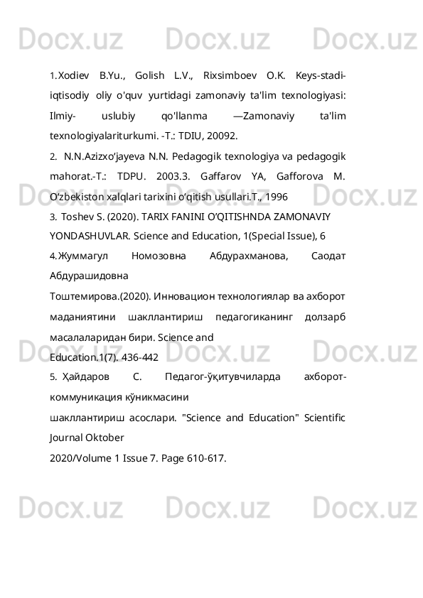 1. Xodiev   B.Yu.,   Golish   L.V.,   Rixsimboev   O.K.   Keys-stadi-
iqtisodiy   oliy   o'quv   yurtidagi   zamonaviy   ta'lim   texnologiyasi:
Ilmiy-   uslubiy   qo'llanma   ―Zamonaviy   ta'lim
texnologiyalariturkumi.  -T.: TDIU, 20092.
2. N.N.Azizxo‘jayeva N.N. Pedagogik   texnologiya va pedagogik
mahorat.-T.:   TDPU.   2003.3.   Gaffarov   YA,   Gafforova   M.
O‘zbekiston xalqlari tarixini o‘qitish usullari.T., 199 6
3. Toshev   S.   (2020). TARIX   FANINI   O’QITISHNDA   ZAMONAVIY
YONDASHUVLAR.   Science   and   Education,   1(Special   Issue),   6
4. Жуммагул   Номозовна   Абдурахманова,   Саодат
Абдурашидовна
Тоштемирова.(2020). Инновацион технологиялар ва ахборот
маданиятини   шакллантириш   педагогиканинг   долзарб
масалаларидан бири. Science and
Education.1(7).   436- 442
5. Ҳайдаров   С.   Педагог - ўқитувчиларда   ахборот -
коммуникация  кўникмасини
шакллантириш   асослари.   "Science   and   Education"   Scientific
Journal Oktober
2020/Volume   1   Issue   7.   Page   610- 617. 