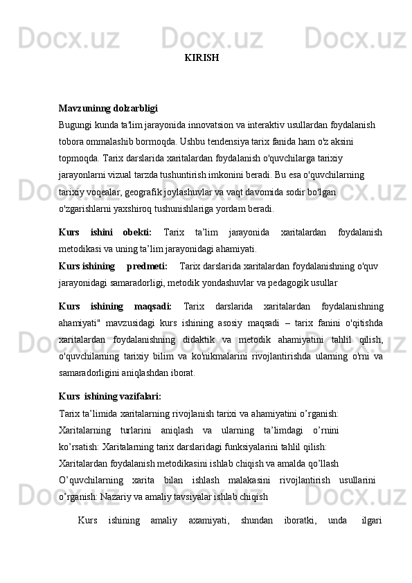 KIRISH
Mavzuninng   dolzarbligi
Bugungi   kunda   ta'lim   jarayonida   innovatsion   va   interaktiv   usullardan   foydalanish 
tobora ommalashib bormoqda. Ushbu tendensiya tarix fanida ham o'z aksini 
topmoqda. Tarix darslarida xaritalardan foydalanish o'quvchilarga tarixiy 
jarayonlarni vizual tarzda tushuntirish imkonini beradi. Bu esa o'quvchilarning 
tarixiy voqealar, geografik joylashuvlar va vaqt davomida sodir bo'lgan 
o'zgarishlarni yaxshiroq tushunishlariga yordam beradi.
Kurs ishini obekti: Tarix ta’lim jarayonida xaritalardan foydalanish
metodikasi va uning ta’lim jarayonidagi ahamiyati.
Kurs ishining predmeti: Tarix darslarida xaritalardan foydalanishning o'quv 
jarayonidagi samaradorligi, metodik yondashuvlar va pedagogik usullar
Kurs   ishining   maqsadi:   Tarix   darslarida   xaritalardan   foydalanishning
ahamiyati"   mavzusidagi   kurs   ishining   asosiy   maqsadi   –   tarix   fanini   o'qitishda
xaritalardan   foydalanishning   didaktik   va   metodik   ahamiyatini   tahlil   qilish,
o'quvchilarning   tarixiy   bilim   va   ko'nikmalarini   rivojlantirishda   ularning   o'rni   va
samaradorligini aniqlashdan iborat.
Kurs   ishining   vazifalari:
Tarix ta’limida xaritalarning   rivojlanish tarixi va ahamiyatini o’rganish:
Xaritalarning   turlarini   aniqlash   va   ularning   ta’limdagi   o’rnini
ko’rsatish: Xaritalarning tarix darslaridagi funksiyalarini tahlil qilish:
Xaritalardan   foydalanish   metodikasini   ishlab   chiqish   va   amalda  qo’llash
O’quvchilarning   xarita   bilan   ishlash   malakasini   rivojlantirish   usullarini
o’rganish: Nazariy va amaliy tavsiyalar ishlab chiqish
Kurs    ishining	    amaliy	    axamiyati,	    shundan	    iboratki,	    unda       ilgari 