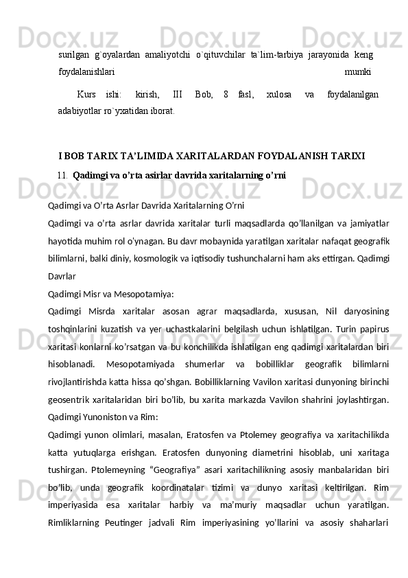 surilgan   g`oyalardan   amaliyotchi   o`qituvchilar   ta`lim-tarbiya   jarayonida   keng 
foydalanishlari mumki
Kurs ishi: kirish, III Bob, 8 fasl, xulosa va foydalanilgan
adabiyotlar ro`yxatidan iborat.
I   BOB   TARIX   TA’LIMIDA   XARITALARDAN   FOYDALANISH   TARIXI
l.l.   Qadimgi va   o’rta asirlar   davrida   xaritalarning   o’rni
Qadimgi   va   O’rta   Asrlar   Davrida   Xaritalarning   O’rni
Qadimgi   va   o’rta   asrlar   davrida   xaritalar   turli   maqsadlarda   qo’llanilgan   va   jamiyatlar
hayotida muhim rol   o'ynagan.   Bu   davr mobaynida yaratilgan   xaritalar nafaqat geografik
bilimlarni,   balki   diniy,   kosmologik   va   iqtisodiy   tushunchalarni   ham   aks   ettirgan. Qadimgi
Davrlar
Qadimgi Misr   va  Mesopotamiya:
Qadimgi   Misrda   xaritalar   asosan   agrar   maqsadlarda,   xususan,   Nil   daryosining
toshqinlarini   kuzatish   va   yer   uchastkalarini   belgilash   uchun   ishlatilgan.   Turin   papirus
xaritasi   konlarni   ko’rsatgan   va   bu   konchilikda  ishlatilgan   eng  qadimgi   xaritalardan   biri
hisoblanadi.   Mesopotamiyada   shumerlar   va   bobilliklar   geografik   bilimlarni
rivojlantirishda katta hissa qo’shgan. Bobilliklarning Vavilon xaritasi dunyoning birinchi
geosentrik   xaritalaridan   biri   bo’lib,   bu   xarita   markazda   Vavilon   shahrini   joylashtirgan.
Qadimgi Yunoniston va Rim:
Qadimgi   yunon   olimlari,   masalan,   Eratosfen   va   Ptolemey   geografiya   va   xaritachilikda
katta   yutuqlarga   erishgan.   Eratosfen   dunyoning   diametrini   hisoblab,   uni   xaritaga
tushirgan.   Ptolemeyning   “Geografiya”   asari   xaritachilikning   asosiy   manbalaridan   biri
bo’lib,   unda   geografik   koordinatalar   tizimi   va   dunyo   xaritasi   keltirilgan.   Rim
imperiyasida   esa   xaritalar   harbiy   va   ma’muriy   maqsadlar   uchun   yaratilgan.
Rimliklarning     Peutinger     jadvali     Rim     imperiyasining     yo’llarini     va     asosiy     shaharlari 