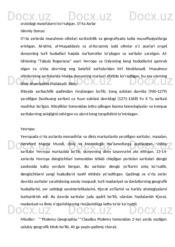 orasidagi   masofalarni   ko’rsatgan.   O’rta  Asrlar
Islomiy  Dunyo:
O’rta   asrlarda   musulmon   olimlari   xaritachilik   va   geografiyada   katta   muvaffaqiyatlarga
erishgan.   Al-Idrisi,   al-Muqaddasiy   va   al-Xorazmiy   kabi   olimlar   o’z   asarlari   orqali
dunyoning   turli   hududlari   haqida   ma’lumotlar   to’plagan   va   xaritalar   yaratgan.   Al-
Idrisining   “Tabula   Rogeriana”   asari   Yevropa   va   Osiyoning   keng   hududlarini   qamrab
olgan   va   o’sha   davrning   eng   batafsil   xaritalaridan   biri   hisoblanadi.   Musulmon
olimlarining xaritalarida Makka dunyoning markazi sifatida ko’rsatilgan, bu esa ularning
diniy ahamiyatini ifodalaydi. Xitoy:
Xitoyda   xaritachilik   qadimdan   rivojlangan   bo’lib,   Song   sulolasi   davrida   (960-1279)
yaratilgan   Dunhuang   xaritasi   va   Yuan   sulolasi   davridagi   (1271-1368)   Yu   Ji   Tu   xaritasi
mashhur bo’lgan. Xitoyliklar tomonidan ixtiro qilingan bosma texnologiyalar va kompas
xaritalarning aniqligini oshirgan va ularni keng tarqalishini ta’minlagan.
Yevropa:
Yevropada o’rta asrlarda monastirlar va   diniy markazlarda yaratilgan xaritalar,   masalan,
Hereford   Mappa   Mundi,   diniy   va   kosmologik   ma’lumotlarga   asoslangan.   Ushbu
xaritalar   Yevropa   markazida   bo’lib,   dunyoning   diniy   tasavvurini   aks   ettirgan.   13-14-
asrlarda   Yevropa   dengizchilari   tomonidan   ishlab   chiqilgan   portolan   xaritalari   dengiz
savdosida   katta   yordam   bergan.   Bu   xaritalar   dengiz   yo’llarini   aniq   ko’rsatib,
dengizchilarni   yangi   hududlarni   kashf   etishda   yo’naltirgan.   Qadimgi   va   o’rta   asrlar
davrida   xaritalar   yaratishning   asosiy   maqsadi,   turli   madaniyat   va   davlatlarning   geografik
hududlarini,   yer   ustidagi   xarakteristikalarini,   tijorat   yo’llarini   va   harbiy   strategiyalarni
tushuntirish   edi.   Bu   davrda   xaritalar   juda   qadrli   bo’lib,   ulardan   foydalanish   tijorat,
madaniyat va ilmiy o’zgarishlarning rivojlanishiga katta ta’sir ko’rsatdi.
Misollar:     **Ptolemy   Geographia:**Claudius   Ptolemy   tomonidan   2-inci   asrda   yozilgan
uslubiy   geografik   kitob   bo’lib,   40   ga   yaqin   qadimiy   chorak, 