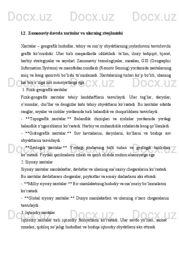 l.2.   Zamonaviy davrda   xaritalar   va   ularning  rivojlanishi
Xaritalar – geografik hududlar, tabiiy va sun’iy obyektlarning joylashuvini tasvirlovchi
grafik   ko’rinishdir.   Ular   turli   maqsadlarda   ishlatiladi:   ta’lim,   ilmiy   tadqiqot,   tijorat,
harbiy   strategiyalar   va   sayohat.   Zamonaviy   texnologiyalar,   masalan,   GIS   (Geographic
Information   Systems)   va   masofadan   zondlash   (Remote   Sensing)   yordamida   xaritalarning
aniq va keng qamrovli  bo’lishi  ta’minlanadi. Xaritalarning turlari  ko’p bo’lib, ularning
har biri o’ziga xos xususiyatlarga ega.
1. Fizik-geografik  xaritalar
Fizik-geografik   xaritalar   tabiiy   landshaftlarni   tasvirlaydi.   Ular   tog’lar,   daryolar,
o’rmonlar,   cho’llar   va   dengizlar   kabi   tabiiy   obyektlarni   ko’rsatadi.   Bu   xaritalar   odatda
ranglar, soyalar va izohlar yordamida turli balandlik va chuqurliklarni tasvirlaydi.
- **Topografik   xaritalar:**   Balandlik   chiziqlari   va   izolinlar   yordamida   yerdagi
balandlik o’zgarishlarini ko’rsatadi. Harbiy va muhandislik sohalarida keng qo’llaniladi.
- **Gidrografik   xaritalar:**   Suv   havzalarini,   daryolarni,   ko’llarni   va   boshqa   suv
obyektlarini tasvirlaydi.
- **Geologik   xaritalar:**   Yerdagi   jinslarning   turli   turlari   va   geologik   tuzilishini
ko’rsatadi. Foydali qazilmalarni izlash va qazib olishda muhim ahamiyatga ega.
2. Siyosiy   xaritalar
Siyosiy xaritalar mamlakatlar, davlatlar va ularning ma’muriy chegaralarini ko’rsatadi. 
Bu xaritalar davlatlararo chegaralar, poytaxtlar va asosiy shaharlarni aks ettiradi.
- **Milliy siyosiy xaritalar:** Bir mamlakatning hududiy va ma’muriy bo’linmalarini  
ko’rsatadi.
- **Global   siyosiy   xaritalar:**   Dunyo   mamlakatlari   va   ularning   o’zaro   chegaralarini 
tasvirlaydi.
3. Iqtisodiy  xaritalar
Iqtisodiy   xaritalar   turli   iqtisodiy   faoliyatlarni   ko’rsatadi.   Ular   savdo   yo’llari,   sanoat  
zonalari, qishloq xo’jaligi hududlari va boshqa iqtisodiy obyektlarni aks ettiradi. 