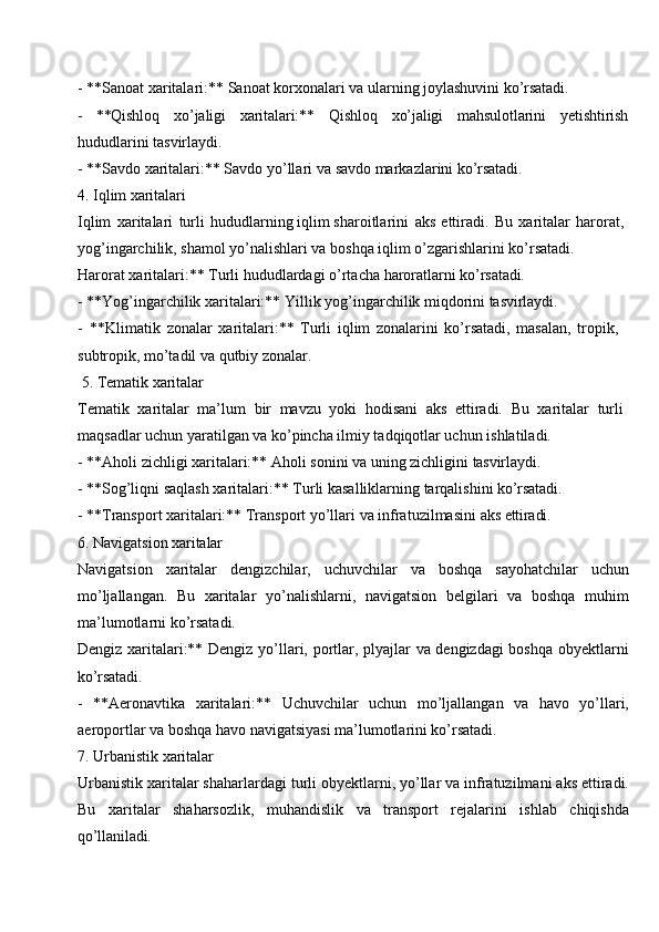 - **Sanoat   xaritalari:**   Sanoat   korxonalari va   ularning   joylashuvini  ko’rsatadi.
- **Qishloq xo’jaligi xaritalari:** Qishloq xo’jaligi mahsulotlarini yetishtirish
hududlarini tasvirlaydi.
- **Savdo   xaritalari:** Savdo   yo’llari   va   savdo markazlarini   ko’rsatadi.
4. Iqlim  xaritalari
Iqlim   xaritalari   turli   hududlarning iqlim sharoitlarini   aks   ettiradi.   Bu   xaritalar   harorat, 
yog’ingarchilik, shamol yo’nalishlari va boshqa iqlim o’zgarishlarini ko’rsatadi.
Harorat   xaritalari:**   Turli   hududlardagi   o’rtacha   haroratlarni   ko’rsatadi.
- **Yog’ingarchilik   xaritalari:**   Yillik   yog’ingarchilik   miqdorini   tasvirlaydi.
- **Klimatik   zonalar   xaritalari:**   Turli   iqlim   zonalarini   ko’rsatadi,   masalan,   tropik, 
subtropik, mo’tadil va qutbiy zonalar.
5. Tematik   xaritalar
Tematik   xaritalar   ma’lum   bir   mavzu   yoki   hodisani   aks   ettiradi.   Bu   xaritalar   turli 
maqsadlar uchun yaratilgan va ko’pincha ilmiy tadqiqotlar uchun ishlatiladi.
- **Aholi   zichligi   xaritalari:**   Aholi   sonini   va   uning   zichligini   tasvirlaydi.
- **Sog’liqni   saqlash   xaritalari:**   Turli kasalliklarning   tarqalishini  ko’rsatadi.
- **Transport   xaritalari:**   Transport   yo’llari   va   infratuzilmasini   aks  ettiradi.
6. Navigatsion   xaritalar
Navigatsion   xaritalar   dengizchilar,   uchuvchilar   va   boshqa   sayohatchilar   uchun
mo’ljallangan.   Bu   xaritalar   yo’nalishlarni,   navigatsion   belgilari   va   boshqa   muhim
ma’lumotlarni ko’rsatadi.
Dengiz xaritalari:** Dengiz yo’llari, portlar, plyajlar va dengizdagi boshqa obyektlarni
ko’rsatadi.
- **Aeronavtika   xaritalari:**   Uchuvchilar   uchun   mo’ljallangan   va   havo   yo’llari,
aeroportlar va boshqa havo navigatsiyasi ma’lumotlarini ko’rsatadi.
7. Urbanistik  xaritalar
Urbanistik xaritalar shaharlardagi turli obyektlarni, yo’llar va infratuzilmani aks ettiradi.
Bu   xaritalar   shaharsozlik,   muhandislik   va   transport   rejalarini   ishlab   chiqishda
qo’llaniladi. 