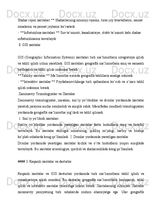 Shahar rejasi xaritalari:** Shaharlarning umumiy rejasini, turar-joy kvartallarini, sanoat 
zonalarini va jamoat joylarini ko’rsatadi.
- **Infratuzilma xaritalari:** Suv ta’minoti, kanalizatsiya, elektr ta’minoti kabi shahar 
infratuzilmasini tasvirlaydi.
8. GIS  xaritalar
GIS (Geographic Information Systems)  xaritalari turli ma’lumotlarni integratsiya qilish
va tahlil qilish uchun yaratiladi. GIS xaritalari geografik ma’lumotlarni aniq va samarali
boshqarish va tahlil qilish imkonini beradi.
**Tahliliy   xaritalar:**   Ma’lumotlar   asosida   geografik   tahlillarni amalga  oshiradi.
- **Interaktiv  xaritalar:**  Foydalanuvchilarga  turli   qatlamlarni  ko’rish   va  o’zaro  tahlil
qilish imkonini beradi.
Zamonaviy   Texnologiyalar   va   Xaritalar
Zamonaviy   texnologiyalar,   masalan,   sun’iy   yo’ldoshlar   va   dronlar   yordamida   xaritalar
yaratish jarayoni ancha   osonlashdi va   aniqlik   oshdi. Masofadan   zondlash texnologiyalari
yordamida geografik ma’lumotlar yig’iladi va tahlil qilinadi.
1. Sun’iy   yo’ldosh  xaritalari
Sun’iy   yo’ldoshlar   yordamida   yaratilgan   xaritalar   katta   hududlarni   aniq   va   batafsil
tasvirlaydi.   Bu   xaritalar   ekologik   monitoring,   qishloq   xo’jaligi,   harbiy   va   boshqa
ko’plab sohalarda keng qo’llaniladi. 2. Dronlar yordamida yaratilgan xaritalar
Dronlar   yordamida   yaratilgan   xaritalar   kichik   va   o’rta   hududlarni   yuqori   aniqlikda
tasvirlaydi. Bu xaritalar arxeologiya, qurilish va shaharsozlikda keng qo’llaniladi.
####   3.   Raqamli xaritalar   va   dasturlar
Raqamli   xaritalar   va   GIS   dasturlari   yordamida   turli   ma’lumotlarni   tahlil   qilish   va
vizualizatsiya   qilish   mumkin.   Bu   dasturlar   geografik   ma’lumotlarni   boshqarish,   tahlil
qilish  va  interaktiv  xaritalar  yaratishga   imkon  beradi.  Xaritalarning  Ahmiyati   Xaritalar
zamonaviy     jamiyatning     turli     sohalarida     muhim     ahamiyatga     ega.     Ular     geografik 