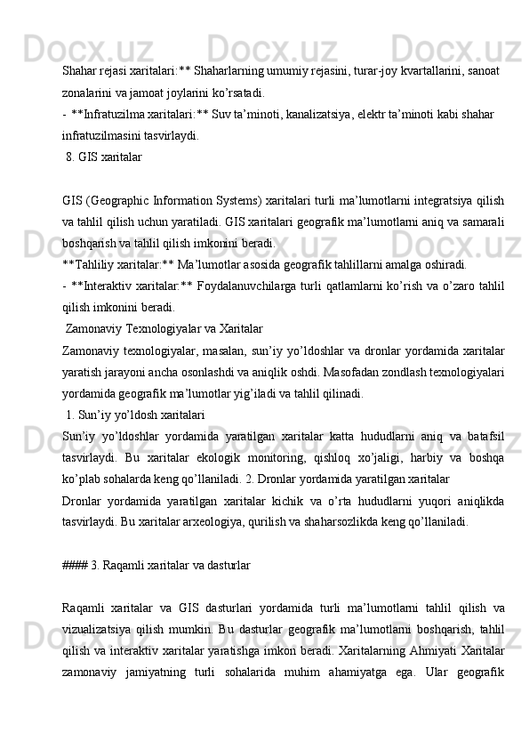 Shahar rejasi xaritalari:** Shaharlarning umumiy rejasini, turar-joy kvartallarini, sanoat 
zonalarini va jamoat joylarini ko’rsatadi.
- **Infratuzilma xaritalari:** Suv ta’minoti, kanalizatsiya, elektr ta’minoti kabi shahar 
infratuzilmasini tasvirlaydi.
8. GIS  xaritalar
GIS (Geographic Information Systems)  xaritalari turli ma’lumotlarni integratsiya qilish
va tahlil qilish uchun yaratiladi. GIS xaritalari geografik ma’lumotlarni aniq va samarali
boshqarish va tahlil qilish imkonini beradi.
**Tahliliy   xaritalar:**   Ma’lumotlar   asosida   geografik   tahlillarni amalga  oshiradi.
- **Interaktiv  xaritalar:**  Foydalanuvchilarga  turli   qatlamlarni  ko’rish   va  o’zaro  tahlil
qilish imkonini beradi.
Zamonaviy   Texnologiyalar   va   Xaritalar
Zamonaviy   texnologiyalar,   masalan,   sun’iy   yo’ldoshlar   va   dronlar   yordamida   xaritalar
yaratish jarayoni ancha   osonlashdi va   aniqlik   oshdi. Masofadan   zondlash texnologiyalari
yordamida geografik ma’lumotlar yig’iladi va tahlil qilinadi.
1. Sun’iy   yo’ldosh  xaritalari
Sun’iy   yo’ldoshlar   yordamida   yaratilgan   xaritalar   katta   hududlarni   aniq   va   batafsil
tasvirlaydi.   Bu   xaritalar   ekologik   monitoring,   qishloq   xo’jaligi,   harbiy   va   boshqa
ko’plab sohalarda keng qo’llaniladi. 2. Dronlar yordamida yaratilgan xaritalar
Dronlar   yordamida   yaratilgan   xaritalar   kichik   va   o’rta   hududlarni   yuqori   aniqlikda
tasvirlaydi. Bu xaritalar arxeologiya, qurilish va shaharsozlikda keng qo’llaniladi.
####   3.   Raqamli xaritalar   va   dasturlar
Raqamli   xaritalar   va   GIS   dasturlari   yordamida   turli   ma’lumotlarni   tahlil   qilish   va
vizualizatsiya   qilish   mumkin.   Bu   dasturlar   geografik   ma’lumotlarni   boshqarish,   tahlil
qilish  va  interaktiv  xaritalar  yaratishga   imkon  beradi.  Xaritalarning  Ahmiyati   Xaritalar
zamonaviy     jamiyatning     turli     sohalarida     muhim     ahamiyatga     ega.     Ular     geografik