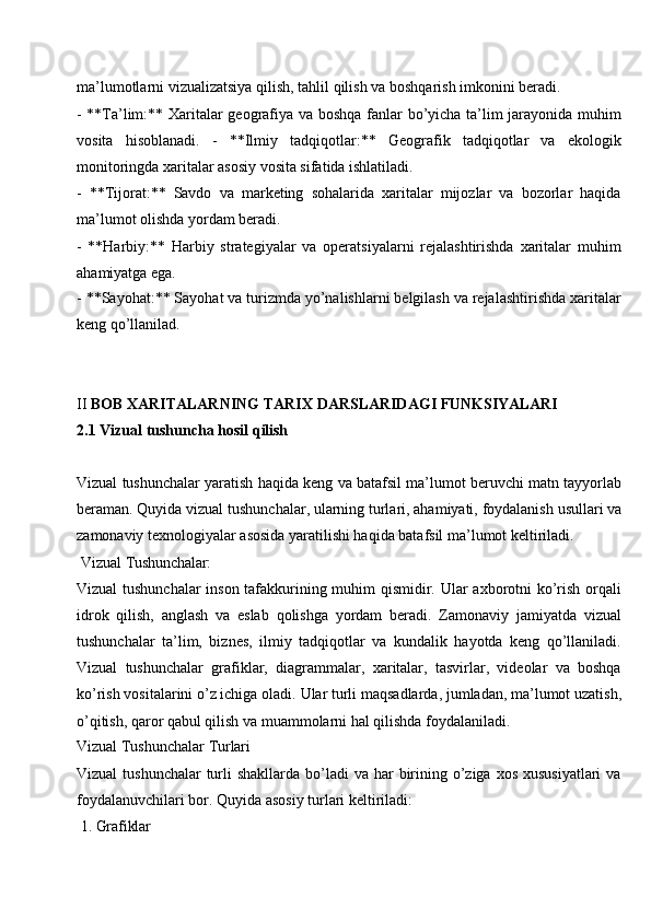 ma’lumotlarni   vizualizatsiya   qilish,   tahlil qilish   va   boshqarish   imkonini   beradi.
- **Ta’lim:** Xaritalar geografiya va boshqa fanlar bo’yicha ta’lim jarayonida muhim
vosita   hisoblanadi.   -   **Ilmiy   tadqiqotlar:**   Geografik   tadqiqotlar   va   ekologik
monitoringda xaritalar asosiy vosita sifatida ishlatiladi.
- **Tijorat:**   Savdo   va   marketing   sohalarida   xaritalar   mijozlar   va   bozorlar   haqida
ma’lumot olishda yordam beradi.
- **Harbiy:**   Harbiy   strategiyalar   va   operatsiyalarni   rejalashtirishda   xaritalar   muhim
ahamiyatga ega.
- **Sayohat:** Sayohat va turizmda yo’nalishlarni belgilash va rejalashtirishda xaritalar
keng qo’llanilad.
II   BOB   XARITALARNING   TARIX   DARSLARIDAGI   FUNKSIYALARI
2.1 Vizual   tushuncha   hosil   qilish
Vizual tushunchalar yaratish haqida keng va batafsil ma’lumot beruvchi matn tayyorlab
beraman.   Quyida vizual   tushunchalar,   ularning   turlari, ahamiyati,   foydalanish   usullari va
zamonaviy texnologiyalar asosida yaratilishi haqida batafsil ma’lumot keltiriladi.
Vizual  Tushunchalar:
Vizual tushunchalar  inson tafakkurining muhim qismidir. Ular axborotni ko’rish orqali
idrok   qilish,   anglash   va   eslab   qolishga   yordam   beradi.   Zamonaviy   jamiyatda   vizual
tushunchalar   ta’lim,   biznes,   ilmiy   tadqiqotlar   va   kundalik   hayotda   keng   qo’llaniladi.
Vizual   tushunchalar   grafiklar,   diagrammalar,   xaritalar,   tasvirlar,   videolar   va   boshqa
ko’rish   vositalarini o’z ichiga oladi.   Ular   turli maqsadlarda,   jumladan,   ma’lumot   uzatish,
o’qitish, qaror qabul qilish va muammolarni hal qilishda foydalaniladi.
Vizual   Tushunchalar  Turlari
Vizual  tushunchalar  turli  shakllarda bo’ladi  va har  birining o’ziga xos xususiyatlari  va
foydalanuvchilari bor. Quyida asosiy turlari keltiriladi:
1. Grafiklar
