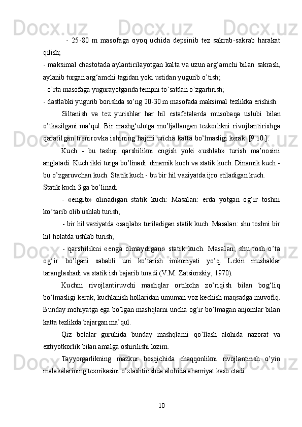 -   25-80   m   masofaga   oyoq   uchida   depsinib   tez   sakrab-sakrab   harakat
q ilish;
- maksimal chastotada aylantirilayotgan kalta va uzun arg‘amchi bilan  sakrash,
aylanib turgan arg‘amchi tagidan yoki ustidan yugurib o’tish;
- o’rta masofaga yugurayotganda tempni to’satdan o’zgartirish;
- dastlabki yugurib borishda so’ng 20-30 m masofada maksimal  tezlikka erishish.
Siltanish   va   tez   yurishlar   har   hil   estafetalarda   musobaqa   uslubi   bilan
o’tkazilgani   ma’qul.   Bir   mashg‘ulotga   mo’ljallangan   tezkorlikni   rivojlantirishga
qaratilgan trenirovka ishining hajmi uncha katta  bo’lmasligi kerak.  [9.10.].
Kuch   -   bu   tashqi   qarshilikni   engish   yoki   «ushlab»   turish   ma’nosini
anglatadi. Kuch ikki turga bo’linadi: dinamik kuch va statik kuch. Dinamik kuch -
bu o’zgaruvchan kuch. Statik kuch - bu bir hil vaziyatda ijro etiladigan kuch.
Statik kuch 3 ga bo’linadi:
-   «engib»   olinadigan   statik   kuch:   Masalan:   erda   yotgan   og‘ir   toshni
ko’tarib  olib ushlab turish;
- bir hil vaziyatda «saqlab» turiladigan statik kuch. Masalan: shu toshni bir
h il holatda ushlab turish;
-   qarshilikni   «enga   olmaydigan»   statik   kuch.   Masalan;   shu   tosh   o’ta
og‘ir   bo’lgani   sababli   uni   ko’tarish   imkoniyati   yo’q.   Lekin   mushaklar
taranglashadi va statik ish bajarib turadi (V.M. Zatsiorskiy, 1970).
Kuchni   rivojlantiruvchi   mashqlar   ortikcha   zo’riqish   bilan   bog‘liq
bo’lmasligi kerak, kuchlanish hollaridan umuman voz kechish maqsadga muvofiq.
Bunday mohiyatga ega bo’lgan mashqlarni uncha og‘ir bo’lmagan anjomlar bilan
katta tezlikda bajargan ma’qul.
Qiz   bolalar   guruhida   bunday   mashqlarni   qo’llash   alohida   nazorat   va
extiyotkorlik bilan amalga oshirilishi lozim.
Tay yo rgarlikning   mazkur   bosqichida   chaqqonlikni   rivojlantirish   o’yin
malakalarining texnikasini o’zlashtirishda alohida ahamiyat kasb etadi.
10 