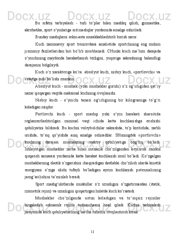 Bu   sifatni   tarbiyalash   -   turli   to’plar   bilan   mashkq   qilish,   gimnastika,
akrobatika, sport o’yinlariga oid mashqlar yordamida amalga oshiriladi.
Bunday mashqlarni sekin-asta murakkablashtirib borish zarur.
Kuch   zamonaviy   sport   trenirovkasi   amalietida   sportchining   eng   muhim
jismoniy  fazilatlaridan   biri   bo’lib  xisoblanadi.   CHunki   kuch   ma’lum   darajada
o’yinchining   maydonda   harakatlanish   tezligini,   yuqoriga   sakrashning   balandligi
darajasini belgilaydi.
Kuch o’z xarakteriga ko’ra:  absolyut  kuch, nisbiy kuch, «portlovchi» va
«startga oid» bo’lishi mumkin.
Absolyut kuch - mushak (yoki mushaklar guruhi) o’z og‘irligidan qat’iy
nazar qisqargan vaqtda maksimal kuchning rivojlanishi.
Nisbiy   kuch   -   o’yinchi   tanasi   og‘irligining   bir   kilogramiga   to’g‘ri
keladigan miqdor.
Portlovchi   kuch   -   sport   mashqi   yoki   o’yin   harakati   sharoitida
reglamentlashtirilgan   minimal   vaqt   ichida   katta   kuchlanishga   erishishi
q obiliyatini   bildiradi.   Bu   kuchni   voleybolchilar   sakrashda,   to’p   kiritishda,   zarbli
urishda,   to’siq   qo’yishda   aniq   amalga   oshiradilar.   SHuningdek   «portlovchi»
kuchning   darajasi   mushakning   reaktiv   qobiliyatiga   bog‘liq   bo’ladi.
Ishlayotgan   mushaklar   zarba   bilan   mexanik   cho’zilgandan   keyinrok   muskul
qisqarish   samarasi   yordamida   katta   harakat   kuchlanish   xosil   bo’ladi.   Ko’zgalgan
mushaklarning elastik o’zgarishini chaqiradigan dastlabki cho’zilish  ularda kinetik
energiyani   o’ziga   olishi   tufayli   bo’ladigan   ayrim   kuchlanish   potensialining
jamg‘arilishini ta’minlab beradi .
Sport   mashg‘ulotlarida   muskullar   o’z   uzunligini   o’zgartirmasdan   (statik,
izometrik rejim) va uzunligini qisqartirgan holatda kuch ko’rsatadi.
Mu sh ak l a r   ch o’ z i l ga nd a   u st un   ke l a di ga n   va   t o’ si qs i z   r e j i m l ar
birgalashib   «dinamik   rejim»   tushunchasini   hosil   qiladi.   Kuchni   tarbiyalash
jarayonida kuch qobiliyatlarining barcha turlarini rivojlantirish kerak.
11 