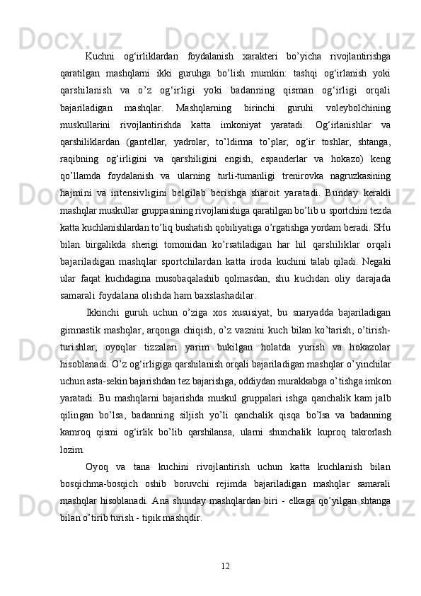 Kuchni   og‘irliklardan   foydalanish   xarakteri   bo’yicha   rivojlantirishga
qaratilgan   mashqlarni   ikki   guruhga   bo’lish   mumkin:   tashqi   og‘irlanish   yoki
q arshilanish   va   o’z   og‘irligi   yoki   badanning   qisman   og‘irligi   orqali
bajariladigan   mashqlar.   Mashqlarning   birinchi   guruhi   voleybolchining
muskullarini   rivojlantirishda   katta   imkoniyat   yaratadi.   Og‘irlanishlar   va
q arshiliklardan   (gantellar,   yadrolar,   to’ldirma   to’plar,   og‘ir   toshlar,   shtanga,
raqibning   og‘irligini   va   qarshiligini   engish,   espanderlar   va   hokazo)   keng
qo’llamda   foydalanish   va   ularning   turli-tumanligi   trenirovka   nagruzkasining
h ajmini   va   intensivligini   belgilab   berishga   sharoit   yaratadi.   Bunday   kerakli
mashqlar muskullar gruppasining rivojlanishiga qaratilgan bo’lib u  sportchini tezda
katta kuchlanishlardan to’liq bushatish qobiliyatiga o’rgatishga yordam beradi. SHu
bilan   birgalikda   sherigi   tomonidan   ko’rsatiladigan   har   hil   q arshiliklar   orqali
bajariladigan   mashqlar   sportchilardan   katta   iroda   kuchini   talab   qiladi.   Negaki
ular   faqat   kuchdagina   musobaqalashib   qolmasdan,   shu   kuchdan   oliy   darajada
samarali foydalana olishda ham baxslashadilar .
Ikkinchi   guruh   uchun   o’ziga   xos   xususiyat,   bu   snaryadda   bajariladigan
gimnastik mashqlar, arqonga chiqish, o’z vaznini  kuch bilan ko’tarish, o’tirish-
turishlar,   oyoqlar   tizzalari   yarim   bukilgan   holatda   yurish   va   hokazolar
h isoblanadi. O’z og‘irligiga qarshilanish orqali bajariladigan mashqlar o’ yinchilar
uchun asta-sekin bajarishdan tez bajarishga, oddiydan murakkabga o’ tishga imkon
yaratadi.   Bu   mashqlarni   bajarishda   muskul   gruppalari   ishga   q anchalik   kam   jalb
qilingan   bo’lsa,   badanning   siljish   yo’li   qanchalik   qisqa   bo’lsa   va   badanning
kamroq   qismi   og‘irlik   bo’lib   qarshilansa,   ularni   shunchalik   kuproq   takrorlash
lozim.
Oyoq   va   tana   kuchini   rivojlantirish   uchun   katta   kuchlanish   bilan
bosqichma-bosqich   oshib   boruvchi   rejimda   bajariladigan   mashqlar   samarali
mashqlar   hisoblanadi.   Ana   shunday   mashqlardan   biri   -   elkaga   qo’yilgan   shtanga
bilan o’tirib turish - tipik mashqdir.
12 