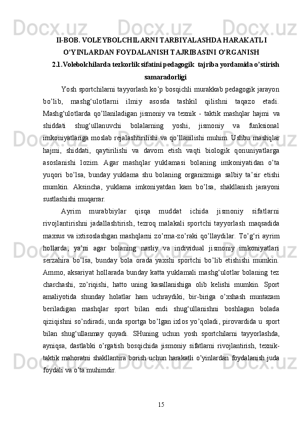II - BOB. VOLEYBOLCHILARNI TARBIYALASHDA HARAKATLI
O’YINLARDAN FOYDALANISH TAJRIBASINI O’RGANISH
2.1.Volebolchilarda tezkorlik sifatini pedagogik  tajriba yordamida o’stirish
samaradorligi
Yosh sportchilarni tayyorlash ko’p bosqichli murakkab pedagogik jarayon
bo’lib,   mashg‘ulotlarni   ilmiy   asosda   tashkil   qilishni   taqazo   etadi.
Mashg‘ulotlarda   qo’llaniladigan   jismoniy   va   texnik   -   taktik   mashqlar   hajmi   va
shiddati   shug‘ullanuvchi   bolalarning   yoshi,   jismoniy   va   funksional
imkoniyatlariga moslab rejalashtirilishi va qo’llanilishi muhim. Ushbu   mashqlar
hajmi,   shiddati,   qaytirilishi   va   davom   etish   vaqti   biologik   q onuniyatlarga
asoslanishi   lozim.   Agar   mashqlar   yuklamasi   bolaning   imkoniyatidan   o’ta
yuqori   bo’lsa,   bunday   yuklama   shu   bolaning   organizmiga   salbiy   ta’sir   etishi
mumkin.   Aksincha,   yuklama   imkoniyatdan   kam   bo’lsa,   shakllanish   jarayoni
sustlashishi muqarrar.
Ayrim   murabbiylar   qisqa   muddat   ichida   jismoniy   sifatlarni
rivojlantirishni   jadallashtirish,   tezroq   malakali   sportchi   tayyorlash   maqsadida
maxsus  va ixtisoslashgan  mashqlarni  zo’rma-zo’raki  qo’llaydilar.   To’g‘ri   ayrim
hollarda,   ya’ni   agar   bolaning   nasliy   va   individual   jismoniy   imkoniyatlari
serzahira   bo’lsa,   bunday   bola   orada   yaxshi   sportchi   bo’lib   etishishi   mumkin.
Ammo,  aksariyat   hollarada   bunday   katta  yuklamali   mashg‘ulotlar   bolaning   tez
charchashi,   zo’riqishi,   hatto   uning   kasallanishiga   olib   kelishi   mumkin.   Sport
amaliyotida   shunday   holatlar   ham   uchraydiki,   bir-biriga   o’xshash   muntazam
beriladigan   mashqlar   sport   bilan   endi   shug‘ullanishni   boshlagan   bolada
qiziqishni   so’ndiradi,   unda  sportga   bo’lgan  ixlos   yo’qoladi,  pirovardida   u   sport
bilan   shug‘ullanmay   quyadi.   SHuning   uchun   yosh   sportchilarni   tayyorlashda,
ayniqsa,   dastlabki   o’rgatish   bosqichida   jismoniy   sifatlarni   rivojlantirish,   texnik-
taktik   mahoratni   shakllantira   borish   uchun   harakatli   o’yinlardan   foydalanish   juda
foydali va o’ta muhimdir.
15 