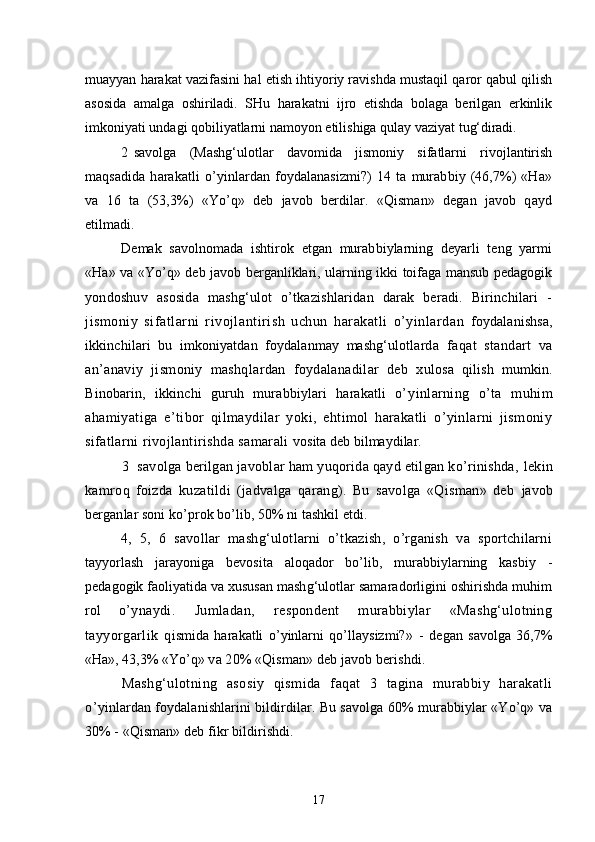 muayyan harakat vazifasini hal etish ihtiyoriy ravishda mustaqil qaror qabul qilish
asosida   amalga   oshiriladi.   SHu   harakatni   ijro   etishda   bolaga   berilgan   erkinlik
imkoniyati undagi qobiliyatlarni namoyon etilishiga qulay vaziyat  tug‘diradi.
2 savolga   (Mashg‘ulotlar   davomida   jismoniy   sifatlarni   rivojlantirish
maqsadida   harakatli   o’yinlardan   foydalanasizmi?)   14   ta   murabbiy   (46,7%)   «Ha»
va   16   ta   (53,3%)   «Yo’q»   deb   javob   berdilar.   «Qisman»   degan   javob   qayd
etilmadi.
Demak   savolnomada   ishtirok   etgan   murabbiylarning   deyarli   teng   yarmi
«Ha»   va «Yo’q» deb javob berganliklari, ularning ikki toifaga mansub pedagogik
yondoshuv   asosida   mashg‘ulot   o’tkazishlaridan   darak   beradi.   Birinchilari   -
jismoniy   sifatlarni   rivojlantirish   uchun   harakatli   o’yinlardan   foydalanishsa,
ikkinchilari   bu   imkoniyatdan   foydalanmay   mashg‘ulotlarda   faqat   standart   va
an’anaviy   jismoniy   mashqlardan   foydalanadilar   deb   x ulosa   qilish   mumkin.
Binobarin,   ikkinchi   guruh   murabbiylari   harakatli   o’ yinlarning   o’ta   muhim
ahamiyatiga   e’tibor   qilmaydilar   yoki,   ehtimol   harakatli   o’yinlarni   jismoniy
sifatlarni rivojlantirishda samarali  vosita deb bilmaydilar.
3 savolga berilgan javoblar ham yuqorida qayd etilgan ko’rinishda,  lekin
kamroq   foizda   kuzatildi   (jadvalga   qarang).   Bu   savolga   «Qisman»   deb   javob
berganlar soni ko’prok bo’lib, 50% ni tashkil etdi.
4,   5,   6   savollar   mashg‘ulotlarni   o’tkazish,   o’rganish   va   sportchilarni
tayyorlash   jarayoniga   bevosita   aloqador   bo’lib,   murabbiylarning   kasbiy   -
pedagogik  faoliyatida va xususan mashg‘ulotlar samaradorligini oshirishda muhim
rol   o’ ynaydi.   Jumladan,   respondent   murabbiylar   «Mashg‘ulotning
tayyorgarlik   q ismida   harakatli   o’yinlarni   qo’llaysizmi? »   -   degan   savolga   36,7%
«Ha», 43,3% «Yo’q»  va 20% «Qisman» deb javob berishdi.
Mashg‘ulotning   asosiy   qismida   faqat   3   tagina   murabbiy   harakatli
o’ yinlardan foydalanishlarini bildirdilar. Bu savolga 60% murabbiylar «Yo’q» va
30% - «Qisman» deb fikr bildirishdi.
17 
